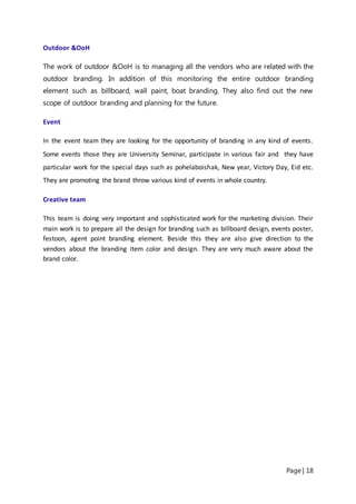 Page | 18
Outdoor &OoH
The work of outdoor &OoH is to managing all the vendors who are related with the
outdoor branding. In addition of this monitoring the entire outdoor branding
element such as billboard, wall paint, boat branding. They also find out the new
scope of outdoor branding and planning for the future.
Event
In the event team they are looking for the opportunity of branding in any kind of events.
Some events those they are University Seminar, participate in various fair and they have
particular work for the special days such as pohelaboishak, New year, Victory Day, Eid etc.
They are promoting the brand throw various kind of events in whole country.
Creative team
This team is doing very important and sophisticated work for the marketing division. Their
main work is to prepare all the design for branding such as billboard design, events poster,
festoon, agent point branding element. Beside this they are also give direction to the
vendors about the branding item color and design. They are very much aware about the
brand color.
 
