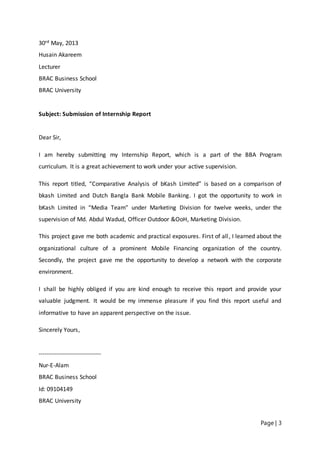 Page | 3
30rd May, 2013
Husain Akareem
Lecturer
BRAC Business School
BRAC University
Subject: Submission of Internship Report
Dear Sir,
I am hereby submitting my Internship Report, which is a part of the BBA Program
curriculum. It is a great achievement to work under your active supervision.
This report titled, “Comparative Analysis of bKash Limited” is based on a comparison of
bkash Limited and Dutch Bangla Bank Mobile Banking. I got the opportunity to work in
bKash Limited in “Media Team” under Marketing Division for twelve weeks, under the
supervision of Md. Abdul Wadud, Officer Outdoor &OoH, Marketing Division.
This project gave me both academic and practical exposures. First of all, I learned about the
organizational culture of a prominent Mobile Financing organization of the country.
Secondly, the project gave me the opportunity to develop a network with the corporate
environment.
I shall be highly obliged if you are kind enough to receive this report and provide your
valuable judgment. It would be my immense pleasure if you find this report useful and
informative to have an apparent perspective on the issue.
Sincerely Yours,
-------------------------------
Nur-E-Alam
BRAC Business School
Id: 09104149
BRAC University
 