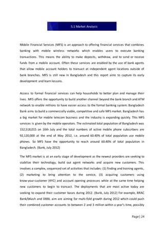 Page | 24
Mobile Financial Services (MFS) is an approach to offering financial services that combines
banking with mobile wireless networks which enables users to execute banking
transactions. This means the ability to make deposits, withdraw, and to send or receive
funds from a mobile account. Often these services are enabled by the use of bank agents
that allow mobile account holders to transact at independent agent locations outside of
bank branches. MFS is still new in Bangladesh and this report aims to capture its early
development and learn lessons.
Access to formal financial services can help households to better plan and manage their
lives. MFS offers the opportunity to build another channel beyond the bank branch and ATM
network to enable millions to have easier access to the formal banking system. Bangladesh
Bank aims to build a commercially viable, competitive and safe MFS market. Bangladesh has
a big market for mobile telecom business and the industry is expanding quickly. This MFS
services is given by the mobile operators. The estimated total population of Bangladesh was
152,518,015 on 16th July and the total numbers of active mobile phone subscribers are
92,120,000 at the end of May 2012, i.e. around 60.40% of total population use mobile
phones. So MFS have the opportunity to reach around 60.40% of total population in
Bangladesh. (Bank, July 2012)
The MFS market is at an early stage of development as the newest providers are seeking to
stabilize their technology, build out agent networks and acquire new customers. This
involves a complex, sequenced set of activities that includes: (1) finding and training agents,
(2) marketing to bring attention to the service, (3) acquiring customers using
know‐your‐customer (KYC) and account opening processes while at the same time helping
new customers to begin to transact. The deployments that are most active today are
seeking to expand their customer bases during 2012. (Bank, July 2012) For example, BRAC
Bank/bKash and DBBL aim are aiming for multi‐fold growth during 2012 which could push
their combined customer accounts to between 2 and 3 million within a year’s time, possibly
5.1 Market Analysis
 