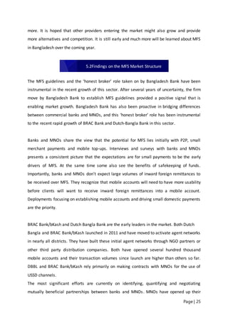 Page | 25
more. It is hoped that other providers entering the market might also grow and provide
more alternatives and competition. It is still early and much more will be learned about MFS
in Bangladesh over the coming year.
The MFS guidelines and the ‘honest broker’ role taken on by Bangladesh Bank have been
instrumental in the recent growth of this sector. After several years of uncertainty, the firm
move by Bangladesh Bank to establish MFS guidelines provided a positive signal that is
enabling market growth. Bangladesh Bank has also been proactive in bridging differences
between commercial banks and MNOs, and this ‘honest broker’ role has been instrumental
to the recent rapid growth of BRAC Bank and Dutch‐Bangla Bank in this sector.
Banks and MNOs share the view that the potential for MFS lies initially with P2P, small
merchant payments and mobile top-ups. Interviews and surveys with banks and MNOs
presents a consistent picture that the expectations are for small payments to be the early
drivers of MFS. At the same time some also see the benefits of safekeeping of funds.
Importantly, banks and MNOs don’t expect large volumes of inward foreign remittances to
be received over MFS. They recognize that mobile accounts will need to have more usability
before clients will want to receive inward foreign remittances into a mobile account.
Deployments focusing on establishing mobile accounts and driving small domestic payments
are the priority.
BRAC Bank/bKash and Dutch Bangla Bank are the early leaders in the market. Both Dutch
Bangla and BRAC Bank/bKash launched in 2011 and have moved to activate agent networks
in nearly all districts. They have built these initial agent networks through NGO partners or
other third party distribution companies. Both have opened several hundred thousand
mobile accounts and their transaction volumes since launch are higher than others so far.
DBBL and BRAC Bank/bKash rely primarily on making contracts with MNOs for the use of
USSD channels.
The most significant efforts are currently on identifying, quantifying and negotiating
mutually beneficial partnerships between banks and MNOs. MNOs have opened up their
5.2Findings on the MFS Market Structure
 