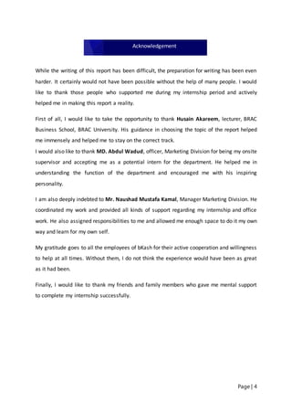 Page | 4
While the writing of this report has been difficult, the preparation for writing has been even
harder. It certainly would not have been possible without the help of many people. I would
like to thank those people who supported me during my internship period and actively
helped me in making this report a reality.
First of all, I would like to take the opportunity to thank Husain Akareem, lecturer, BRAC
Business School, BRAC University. His guidance in choosing the topic of the report helped
me immensely and helped me to stay on the correct track.
I would also like to thank MD. Abdul Wadud, officer, Marketing Division for being my onsite
supervisor and accepting me as a potential intern for the department. He helped me in
understanding the function of the department and encouraged me with his inspiring
personality.
I am also deeply indebted to Mr. Naushad Mustafa Kamal, Manager Marketing Division. He
coordinated my work and provided all kinds of support regarding my internship and office
work. He also assigned responsibilities to me and allowed me enough space to do it my own
way and learn for my own self.
My gratitude goes to all the employees of bKash for their active cooperation and willingness
to help at all times. Without them, I do not think the experience would have been as great
as it had been.
Finally, I would like to thank my friends and family members who gave me mental support
to complete my internship successfully.
Acknowledgement
 