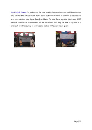 Page | 33
5.4.7 bKash Drama: To understand the rural people about the importance of bkash in their
life, for that bkash have bkash drama acted by the local actors. In common places in rural
area they perform this drama based on bkash. For this drama purpose bkash use BRAC
network to maintain all the drama. At the end of this year they are able to organize 500
shows all over the country. In bellow some picture of those dramas is given:
 