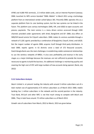 Page | 35
ATMS and 4,000 POS terminals, 2.3 million debit cards, and an Internet Payment Gateway.
DBBL launched its MFS service branded “DBBL Mobile” in March 2011 using a technology
platform from an international vendor called Sybase 365. Presently DBBL operates this as a
separate platform from its core banking system, but the two systems can be linked in the
future. This platform uses various technologies (SMS, IVR, and USSD) to open accounts and
process payments. The main service is a menu driven service accessed through USSD
channels provided under agreements with Airtel, Banglalink and GP. DBBL also offers an
SMS/IVR based service for Citycell subscribers. DBBL makes its services available through a
network of 3,181 agents provided by a combination of Banglalink, Citycell, Airtel, and UISC8.
But the largest number of agents DBBL acquires itself through third party distributors. In
total DBBL reports agents in 61 districts serve a total of 172 thousand accounts.
Dutch‐Bangla Bank sees the main challenges in establishing stable commercial relationships
to use the wireless networks of MNOs. It also sees profitability and revenue in the early
stages as a major challenge because the revenues are not sufficient to provide the income
necessary to agents to build the business. An additional challenge is maintaining quality and
covering the high cost of KYC with large numbers of new accounts being opened. (Bank, July
2012)
5.5.2 Subscribers Analysis
bkash Limited is at present leading the industry with around 3 million subscribers out of a
total market size of approximately 4.75 million subscribers as of March 2013. DBBL mobile
banking has 1 million subscribers in the network and the second position in the industry.
Trust Bank, M-Cash and other MFC is not that much strong to compete with bKash and
DBBL. They in total have around .75 million subscribers as of March 2013.
Growth rate of subscribers from March, 2012 to March, 2013 are given below
 