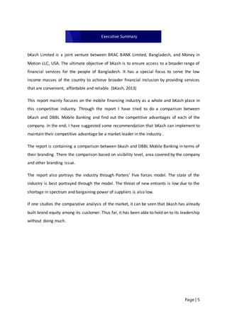 Page | 5
bKash Limited is a joint venture between BRAC BANK Limited, Bangladesh, and Money in
Motion LLC, USA. The ultimate objective of bKash is to ensure access to a broader range of
financial services for the people of Bangladesh. It has a special focus to serve the low
income masses of the country to achieve broader financial inclusion by providing services
that are convenient, affordable and reliable. (bKash, 2013)
This report mainly focuses on the mobile financing industry as a whole and bKash place in
this competitive industry. Through the report I have tried to do a comparison between
bKash and DBBL Mobile Banking and find out the competitive advantages of each of the
company. In the end, I have suggested some recommendation that bKash can implement to
maintain their competitive advantage be a market leader in the industry..
The report is containing a comparison between bkash and DBBL Mobile Banking in terms of
their branding. There the comparison based on visibility level, area covered by the company
and other branding issue.
The report also portrays the industry through Porters’ Five forces model. The state of the
industry is best portrayed through the model. The threat of new entrants is low due to the
shortage in spectrum and bargaining power of suppliers is also low.
If one studies the comparative analysis of the market, it can be seen that bkash has already
built brand equity among its customer. Thus far, it has been able to hold on to its leadership
without doing much.
Executive Summary
 