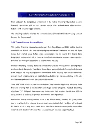 Page | 42
From last year, the competitive environment in the mobile financing industry has become
intensely competitive, with not only constant special offers and new value added services,
but also with new and bigger entrants.
The following sections describe the competitive environment in the industry using Michael
Porter’s five forces model.
5.6.1 Threat of Intense Segment Rivalry
This mobile financing industry is growing very fast. Now bkash and DBBL Mobile Banking
dominated the market. This two are covering the market very fast beside this they are try to
incise their market share before more computation. But in recent days Ialami Bank
Bangladesh introduce M Cash. It could be one of main compotator for those two companies.
However, the monopoly soon came to an end in this industry.
In mobile financing industry there are some banks who are offering mobile banking those
are Prime Bank, Bank Asia, Trust Bank, Dhaka Bank, Mercantile Bank, Premier Bank, Jamuna
Bank. They all are very much potential compotators in this industry. Here this all companies
are very much establishing to run mobile banking. But they are not concentrating in this site
so it’s easy to bkash and DBBL for capturing the market.
Since BRAC Bank introduces bKash in this industry they are doing aggressive marketing. Now
they are covering 71% of market share with huge number of agents. (Wadud, 2013)They
also have TVC, Billboard, Newspaper add to promote their services. Beside this DBBL is
doing this kind of branding to promote their mobile banking services.
Now in this mobile banking industry bkash is the market leader, (Wadud, 2013) but growth
rate is very high in this industry. So any one can come to this industry and that will be threat
for bkash. bKash is very much aware about this that’s why they are capturing the market
rapidly. Beside this they introduce their services in every possible scope they have.
5.6 Performance Analysis by Porter’s Five Forces Model
 