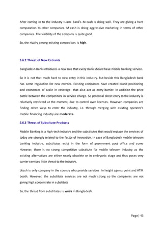 Page | 43
After coming in to the industry Islami Bank’s M cash is doing well. They are giving a hard
computation to other companies. M cash is doing aggressive marketing in terms of other
companies. The visibility of the company is quite good.
So, the rivalry among existing competitors is high.
5.6.2 Threat of New Entrants
Bangladesh Bank introduces a new rule that every Bank should have mobile banking service.
So it is not that much hard to new entry in this industry. But beside this Bangladesh bank
has some regulation for new entrees. Existing companies have created brand positioning
and economies of scale in coverage- that also act as entry barrier. In addition the price
battle between the competitors in service charge. So potential direct entry to the industry is
relatively restricted at the moment, due to control over licenses. However, companies are
finding other ways to enter the industry, i.e. through merging with existing operator’s
mobile financing industry are moderate.
5.6.3 Threat of Substitute Products
Mobile Banking is a high-tech industry and the substitutes that would replace the services of
today are strongly related to the factor of innovation. In case of Bangladesh mobile telecom
banking industry, substitutes exist in the form of government post office and some
However, there is no strong competitive substitute for mobile telecom industry as the
existing alternatives are either nearly obsolete or in embryonic stage and thus poses very
carrier services little threat to the industry.
bkash is only company in the country who provide services in height agents point and ATM
booth. However, the substitute services are not much strong so the companies are not
giving high concentrate in substitute
So, the threat from substitutes is weak in Bangladesh.
 