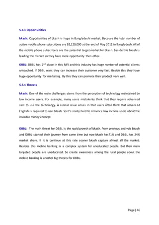 Page | 46
5.7.3 Opportunities
bkash: Opportunities of bkash is huge in Bangladeshi market. Because the total number of
active mobile phone subscribers are 92,120,000 at the end of May 2012 in Bangladesh. All of
the mobile phone subscribers are the potential target market for bkash. Beside this bkash is
leading the market so they have more opportunity then other.
DBBL: DBBL has 2nd place in this MFI and this industry has huge number of potential clients
untouched. If DBBL want they can increase their customer very fast. Beside this they have
huge opportunity for marketing. By this they can promote their product very well.
5.7.4 Threats
bkash: One of the main challenges stems from the perception of technology maintained by
low income users. For example, many users mistakenly think that they require advanced
skill to use the technology. A similar issue arises in that users often think that advanced
English is required to use bKash. So it’s really hard to convince low income users about the
invisible money concept.
DBBL: The main threat for DBBL is the rapid growth of bkash. From previous analysis bkash
and DBBL started their journey from same time but now bkash has71% and DBBL has 24%
market share. If it is continue at this rate sooner bkash capture almost all the market.
Besides this mobile banking is a complex system for uneducated people. But their main
targeted people are uneducated. So create awareness among the rural people about the
mobile banking is another big threats for DBBL.
 