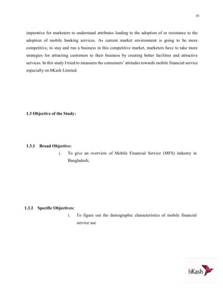 10
imperative for marketers to understand attributes leading to the adoption of or resistance to the
adoption of mobile banking services. As current market environment is going to be more
competitive, to stay and run a business in this competitive market, marketers have to take more
strategies for attracting customers to their business by creating better facilities and attractive
services. In this study I tried to measures the consumers’ attitudes towards mobile financial service
especially on bKash Limited.
1.3 Objective of the Study:
1.3.1 Broad Objective:
i. To give an overview of Mobile Financial Service (MFS) industry in
Bangladesh;
1.3.2 Specific Objectives:
i. To figure out the demographic characteristics of mobile financial
service use
 