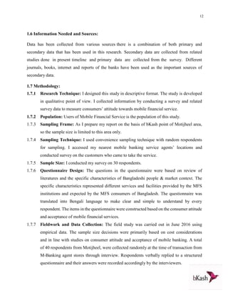 12
1.6 Information Needed and Sources:
Data has been collected from various sources there is a combination of both primary and
secondary data that has been used in this research. Secondary data are collected from related
studies done in present timeline and primary data are collected from the survey. Different
journals, books, internet and reports of the banks have been used as the important sources of
secondary data.
1.7 Methodology:
1.7.1 Research Technique: I designed this study in descriptive format. The study is developed
in qualitative point of view. I collected information by conducting a survey and related
survey data to measure consumers’ attitude towards mobile financial service.
1.7.2 Population: Users of Mobile Financial Service is the population of this study.
1.7.3 Sampling Frame: As I prepare my report on the basis of bKash point of Motijheel area,
so the sample size is limited to this area only.
1.7.4 Sampling Technique: I used convenience sampling technique with random respondents
for sampling. I accessed my nearest mobile banking service agents’ locations and
conducted survey on the customers who came to take the service.
1.7.5 Sample Size: I conducted my survey on 30 respondents.
1.7.6 Questionnaire Design: The questions in the questionnaire were based on review of
literatures and the specific characteristics of Bangladeshi people & market context. The
specific characteristics represented different services and facilities provided by the MFS
institutions and expected by the MFS consumers of Bangladesh. The questionnaire was
translated into Bengali language to make clear and simple to understand by every
respondent. The items in the questionnaire were constructed based on the consumer attitude
and acceptance of mobile financial services.
1.7.7 Fieldwork and Data Collection: The field study was carried out in June 2016 using
empirical data. The sample size decisions were primarily based on cost considerations
and in line with studies on consumer attitude and acceptance of mobile banking. A total
of 40 respondents from Motijheel, were collected randomly at the time of transaction from
M-Banking agent stores through interview. Respondents verbally replied to a structured
questionnaire and their answers were recorded accordingly by the interviewers.
 