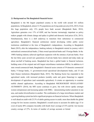 14
2.1 Background on The Bangladesh Financial Sector:
Bangladesh is the 8th largest populated country in the world with around 161 million
populations. In Bangladesh, almost 31.5% populations are living under poverty (CIA, 2013). From
this huge population only 13% people have bank account (Bangladesh Bank, 2014).
Agriculture generates over 17% of GDP, and has become increasingly important as policy
makers grapple with climate change and spikes in global and domestic food prices (CIA, 2013).
Simultaneously, there is a shift underway to transition from subsistence to commercial
agriculture. Bangladesh’s financial architecture started developing within public sector
institutions established at the time of Bangladesh’s independence. According to Bangladesh
Bank (2015), after the independence, banking industry in Bangladesh started its journey with 6
nationalized commercialized banks, 2 State owned specialized banks and 3 Foreign Banks. In the
1980's banking industry achieved significant expansion with the entrance of private banks. Over
the last thirty years several new generations of private banks have entered and today make up
about one‐half of banking assets. Bangladesh has been a global leader in financial inclusion,
building some of the original and still largest microfinance institutions (MFIs). In addition to 4
state owned commercial bank, Bangladesh’s financial sector consists of 39 domestic commercial
banks, 9 foreign banks, 11 government‐owned specialized (development) banks, and 33 non
bank finance institutions (Bangladesh Bank, 2015). The Banking Sector has responded to the
agricultural needs, with increased products (notably cards and green financing) to support
development of agriculture (and sustainable agriculture). It creates an opportunity to examine
mobile channel applications. According to Bangladesh MICROCREDIT REGULATORY
AUTHORITY (2014), the MFI sector continues to grow, but with slower uptake amongst
women entrepreneurs and increasing uptake with SMEs – demonstrating market saturation in one
area, and market diversification in another. The combination of a large microfinance market and
a growing banking system has led to significant progress on financial inclusion. Where Bangladesh
is well ahead on credit with 23.3% of adults gaining access to credit, more than double the global
average for low income countries. Bangladesh’s overall access to accounts for adults (age 15 or
over) of nearly 40% compares favorably with South Asia’s average of 33% and the low‐income
country average of 27%. In terms of number of savings accounts at formal
 