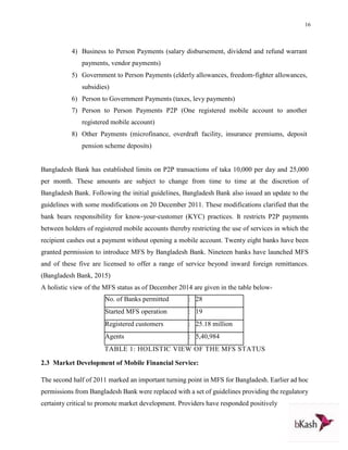 16
4) Business to Person Payments (salary disbursement, dividend and refund warrant
payments, vendor payments)
5) Government to Person Payments (elderly allowances, freedom‐fighter allowances,
subsidies)
6) Person to Government Payments (taxes, levy payments)
7) Person to Person Payments P2P (One registered mobile account to another
registered mobile account)
8) Other Payments (microfinance, overdraft facility, insurance premiums, deposit
pension scheme deposits)
Bangladesh Bank has established limits on P2P transactions of taka 10,000 per day and 25,000
per month. These amounts are subject to change from time to time at the discretion of
Bangladesh Bank. Following the initial guidelines, Bangladesh Bank also issued an update to the
guidelines with some modifications on 20 December 2011. These modifications clarified that the
bank bears responsibility for know‐your‐customer (KYC) practices. It restricts P2P payments
between holders of registered mobile accounts thereby restricting the use of services in which the
recipient cashes out a payment without opening a mobile account. Twenty eight banks have been
granted permission to introduce MFS by Bangladesh Bank. Nineteen banks have launched MFS
and of these five are licensed to offer a range of service beyond inward foreign remittances.
(Bangladesh Bank, 2015)
A holistic view of the MFS status as of December 2014 are given in the table below-
No. of Banks permitted : 28
Started MFS operation : 19
Registered customers : 25.18 million
Agents : 5,40,984
TABLE 1: HOLISTIC VIEW OF THE MFS STATUS
2.3 Market Development of Mobile Financial Service:
The second half of 2011 marked an important turning point in MFS for Bangladesh. Earlier ad hoc
permissions from Bangladesh Bank were replaced with a set of guidelines providing the regulatory
certainty critical to promote market development. Providers have responded positively
 