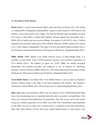18
2.4 Key Players of the Market:
bKash: bKash is a joint venture between BRAC Bank and Money In Motion LLC, USA. bKash
is a leading MFS in Bangladesh, helping BRAC expand its reach beyond its ATM network and
branches, and serving smaller rural villages. The Bill and Melinda Gates Foundation invested
$10 million to help build a scalable MFS platform. Because BKash has partnerships with 4
MNOs, 98% of mobile users have access to BKash. According to CGAP (2013), it has 11 million
registered with cumulative transactions of $14.8 Million. bKash has 40,000+ agents (one in almost
every 2 rural villages in Bangaldesh). The range of services provided by bKash includes Cash in/
Out, Payments, International Remittances, P2P payments, Bill Pay etc. (Bangladesh Bank, 2012)
DBBL Mobile: DBBL Mobile is the mobile financial service of Dutch Bangla Bank. It is
available on every MNO. It has 172,020 registered customers and cumulative transactions of
$11.0 Million (2011). The numbers of agents are 23,974. DBBL has notably developed
partnerships with insurance providers and employers to use its platform for distributing
payments. Services offered by DBBL Mobile are: cash-in/Out, International Remittances, Salary
Disbursement, P2P payments, Mobile top-off, Bill Pay. (Bangladesh Bank, 2012)
Trust Mobile Money: Trust Bank offers “Trust Mobile Money” a service under its Alternative
Delivery Channel group in the bank. It has been partnering with Teletalk. The cumulative
Transactions is $0.02 Million with 1104 Customers and 170 Agents (Bangladesh Bank, 2012).
Bank Asia: Bank Asia launched its MFS in the first quarter of 2012. What differentiates Bank
Asia is that its technology base is a platform called iPay that is accessible via SmartPhones. This
allows use of internet based applications for transactions. Thus, this service can be used without
relying on a channel negotiated with an MNO. Any client with a SmartPhone could potentially
use the Bank Asia service. Bank Asia’s mobile service is comprised of four parts: Reimittance,
Ektee Bari Ektee Khamar (for the ultra poor), mobile banking based on smart phones, and
 