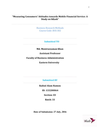2
“Measuring Consumers’ Attitudes towards Mobile Financial Service: A
Study on bKash”
Business Research Methods
Course Code: BUS 302
Submitted TO
Md. Moniruzzaman Khan
Assistant Professor
Faculty of Business Administration
Eastern University
Submitted BY
Rabiul Alam Hamon
ID: 133200064
Section: 03
Batch: 33
Date of Submission: 27 July, 2016
 