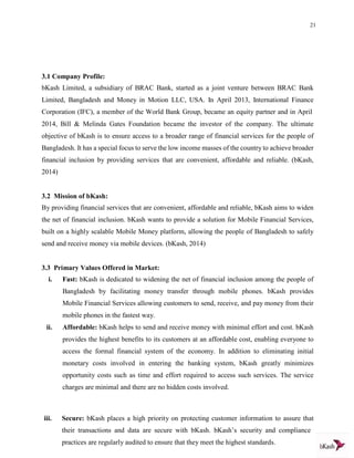 21
3.1 Company Profile:
bKash Limited, a subsidiary of BRAC Bank, started as a joint venture between BRAC Bank
Limited, Bangladesh and Money in Motion LLC, USA. In April 2013, International Finance
Corporation (IFC), a member of the World Bank Group, became an equity partner and in April
2014, Bill & Melinda Gates Foundation became the investor of the company. The ultimate
objective of bKash is to ensure access to a broader range of financial services for the people of
Bangladesh. It has a special focus to serve the low income masses of the country to achieve broader
financial inclusion by providing services that are convenient, affordable and reliable. (bKash,
2014)
3.2 Mission of bKash:
By providing financial services that are convenient, affordable and reliable, bKash aims to widen
the net of financial inclusion. bKash wants to provide a solution for Mobile Financial Services,
built on a highly scalable Mobile Money platform, allowing the people of Bangladesh to safely
send and receive money via mobile devices. (bKash, 2014)
3.3 Primary Values Offered in Market:
i. Fast: bKash is dedicated to widening the net of financial inclusion among the people of
Bangladesh by facilitating money transfer through mobile phones. bKash provides
Mobile Financial Services allowing customers to send, receive, and pay money from their
mobile phones in the fastest way.
ii. Affordable: bKash helps to send and receive money with minimal effort and cost. bKash
provides the highest benefits to its customers at an affordable cost, enabling everyone to
access the formal financial system of the economy. In addition to eliminating initial
monetary costs involved in entering the banking system, bKash greatly minimizes
opportunity costs such as time and effort required to access such services. The service
charges are minimal and there are no hidden costs involved.
iii. Secure: bKash places a high priority on protecting customer information to assure that
their transactions and data are secure with bKash. bKash’s security and compliance
practices are regularly audited to ensure that they meet the highest standards.
 