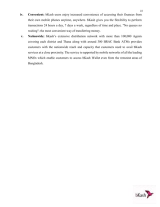 22
iv. Convenient: bKash users enjoy increased convenience of accessing their finances from
their own mobile phones anytime, anywhere. bKash gives you the flexibility to perform
transactions 24 hours a day, 7 days a week, regardless of time and place. "No queues no
waiting"; the most convenient way of transferring money.
v. Nationwide: bKash’s extensive distribution network with more than 100,000 Agents
covering each district and Thana along with around 300 BRAC Bank ATMs provides
customers with the nationwide reach and capacity that customers need to avail bKash
services at a close proximity. The service is supported by mobile networks of all the leading
MNOs which enable customers to access bKash Wallet even from the remotest areas of
Bangladesh.
 