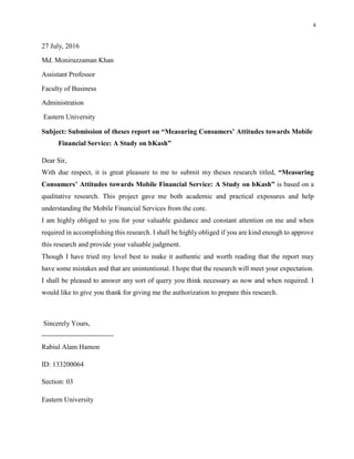 4
27 July, 2016
Md. Moniruzzaman Khan
Assistant Professor
Faculty of Business
Administration
Eastern University
Subject: Submission of theses report on “Measuring Consumers’ Attitudes towards Mobile
Financial Service: A Study on bKash”
Dear Sir,
With due respect, it is great pleasure to me to submit my theses research titled, “Measuring
Consumers’ Attitudes towards Mobile Financial Service: A Study on bKash” is based on a
qualitative research. This project gave me both academic and practical exposures and help
understanding the Mobile Financial Services from the core.
I am highly obliged to you for your valuable guidance and constant attention on me and when
required in accomplishing this research. I shall be highly obliged if you are kind enough to approve
this research and provide your valuable judgment.
Though I have tried my level best to make it authentic and worth reading that the report may
have some mistakes and that are unintentional. I hope that the research will meet your expectation.
I shall be pleased to answer any sort of query you think necessary as now and when required. I
would like to give you thank for giving me the authorization to prepare this research.
Sincerely Yours,
-------------------------------
Rabiul Alam Hamon
ID: 133200064
Section: 03
Eastern University
 