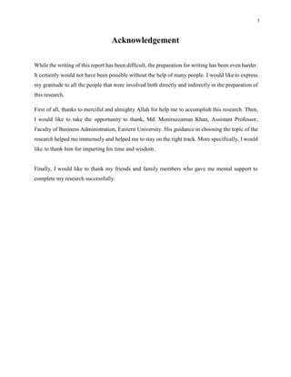 5
Acknowledgement
While the writing of this report has been difficult, the preparation for writing has been even harder.
It certainly would not have been possible without the help of many people. I would like to express
my gratitude to all the people that were involved both directly and indirectly in the preparation of
this research.
First of all, thanks to merciful and almighty Allah for help me to accomplish this research. Then,
I would like to take the opportunity to thank, Md. Moniruzzaman Khan, Assistant Professor,
Faculty of Business Administration, Eastern University. His guidance in choosing the topic of the
research helped me immensely and helped me to stay on the right track. More specifically, I would
like to thank him for imparting his time and wisdom.
Finally, I would like to thank my friends and family members who gave me mental support to
complete my research successfully.
 