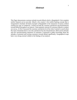 6
Abstract
This Paper demonstrates customer attitude towards bKash which is Bangladesh’s first complete
mobile financial service provider. bKash is the country’s first mobile banking concept that is
inaugurated to facilitate all kinds of people in Bangladesh in the transaction of money without
creating any type of complexity. I found out both the customer satisfaction and dissatisfaction
towards bKash throughout our analysis. I had randomly selected 30 customers bKash to conduct
our survey. At first I measured the customer satisfaction level but when I started to search about
this topic I found that there is not only satisfaction but also dissatisfaction. Both current attitudes
and new forward-looking intentions of customers I measured to gather knowledge about the
attitudes of potential and existing customers towards bKash significantly. Geographical scope
had a very strong external validity to the findings of our analysis.
 
