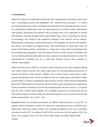 8
1.1 Introduction:
Earlier this century, the mobile phone became the first communications technology to have more
users in developing countries like Bangladesh. The escalation and convergence of wireless
telecommunications has created a tremendous potential platform for providing business services.
It's estimated that mobile phone users are approaching the seven billion mobile subscriptions
mark globally, and business and operators alike are keenly aware of the opportunity to connect
with potential consumers through mobile phones (Mobi Forge, 2014). Technology has become
an increasingly vital element in the competitive landscape of the financial services industry.
Banking today is undergoing a radical transformation. The symptoms are obvious; new products,
new players, new channels are appearing daily. This transformation is taking place across all
sectors of the banking industry. Technology is a major force in this radical transformation that
led to breaking the geographical, legal and industrial barriers and has created new products and
services. Banking through mobile phone has been common in developed countries for years. The
real potential of “m-banking” may be to make basic financial services more accessible to
millions of poor people.
Mobile Financial Service (MFS) is a method to offer financial services which integrate banking
with mobile wireless networks that makes enable users for executing banking transactions. It
indicates the ability to make deposits, withdraw, and to send or receive money from a mobile
account and habitually such services are enables by the use of bank agents which permit mobile
account holders to transact at independent agent locations outside of bank branches (Bangladesh
Bank, 2012). Mobile phone has turned into a device for daily usage which generates an opportunity
for the development of banking services for the unbanked people who have access to a cell phone
with the help of mobile phone banking. The remarkable progression of mobile sector all over
the world has made an exclusive chance for delivering financial as well as social services through
mobile network (Kabir, 2013, pp.96 – 114).
Bangladesh Bank has introduced permissions for Mobile Financial Service on July 2011 to
promote market development. Initially five banks have responded positively to establish active
deployments where three largest of these were launched immediately at the time of launching
and others in early 2012. According to CGAP (2014), by the end of the first quarter of 2012 the
fastest early expansion has come from bKash (Brac Bank) and Dutch Bangla Bank
Limited
 