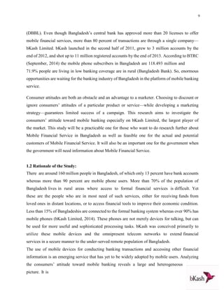 9
(DBBL). Even though Bangladesh’s central bank has approved more than 20 licenses to offer
mobile financial services, more than 80 percent of transactions are through a single company—
bKash Limited. bKash launched in the second half of 2011, grew to 3 million accounts by the
end of 2012, and shot up to 11 million registered accounts by the end of 2013. According to BTRC
(September, 2014) the mobile phone subscribers in Bangladesh are 118.493 million and
71.9% people are living in low banking coverage are in rural (Bangladesh Bank). So, enormous
opportunities are waiting for the banking industry of Bangladesh in the platform of mobile banking
service.
Consumer attitudes are both an obstacle and an advantage to a marketer. Choosing to discount or
ignore consumers’ attitudes of a particular product or service—while developing a marketing
strategy—guarantees limited success of a campaign. This research aims to investigate the
consumers’ attitude toward mobile banking especially on bKash Limited, the largest player of
the market. This study will be a practicable one for those who want to do research further about
Mobile Financial Service in Bangladesh as well as feasible one for the actual and potential
customers of Mobile Financial Service. It will also be an important one for the government when
the government will need information about Mobile Financial Service.
1.2 Rationale of the Study:
There are around 160 million people in Bangladesh, of which only 13 percent have bank accounts
whereas more than 90 percent are mobile phone users. More than 70% of the population of
Bangladesh lives in rural areas where access to formal financial services is difficult. Yet
these are the people who are in most need of such services, either for receiving funds from
loved ones in distant locations, or to access financial tools to improve their economic condition.
Less than 15% of Bangladeshis are connected to the formal banking system whereas over 90% has
mobile phones (bKash Limited, 2014). These phones are not merely devices for talking, but can
be used for more useful and sophisticated processing tasks. bKash was conceived primarily to
utilize these mobile devices and the omnipresent telecom networks to extend financial
services in a secure manner to the under-served remote population of Bangladesh.
The use of mobile devices for conducting banking transactions and accessing other financial
information is an emerging service that has yet to be widely adopted by mobile users. Analyzing
the consumers’ attitude toward mobile banking reveals a large and heterogeneous
picture. It is
 