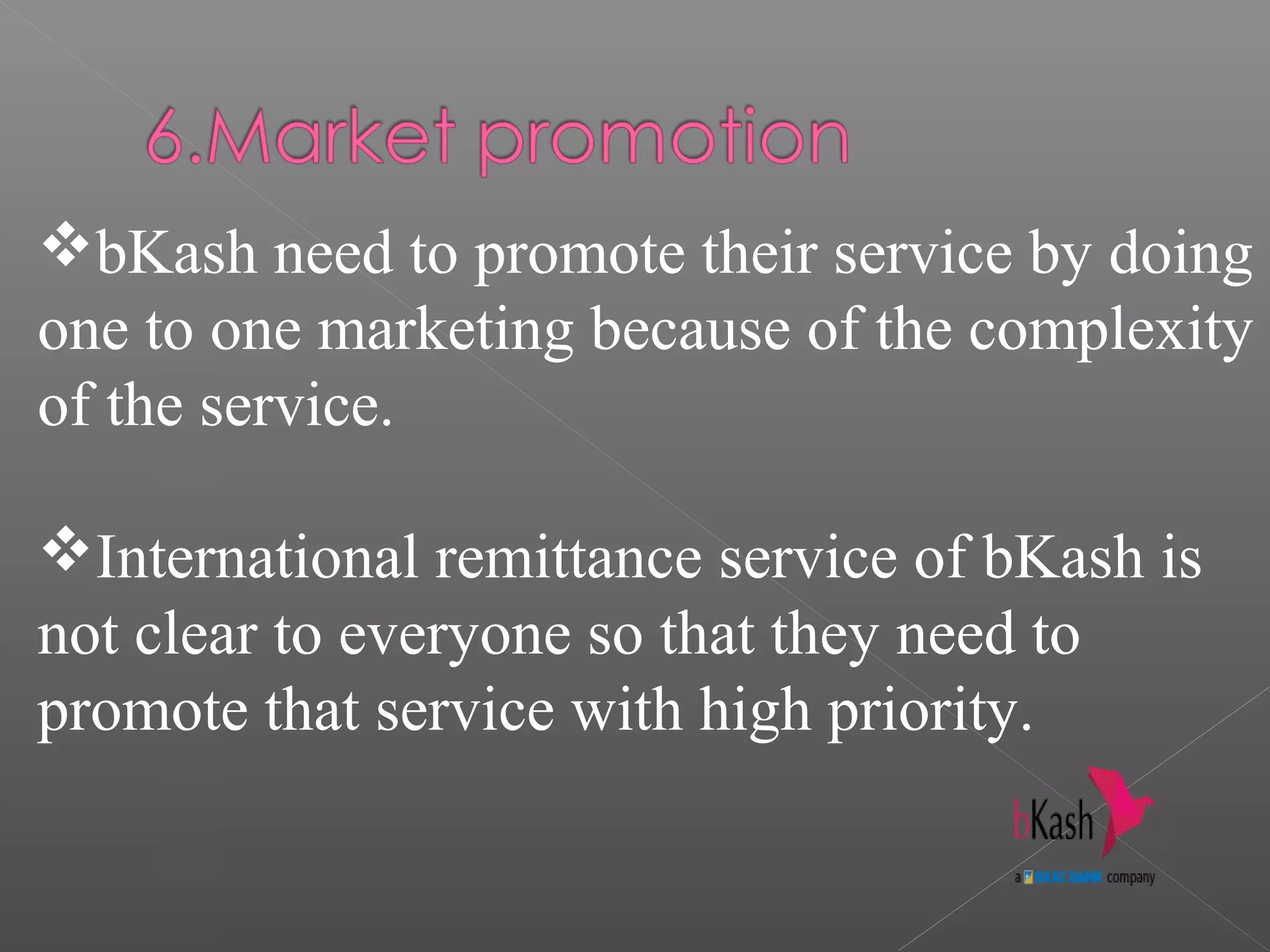 bKash need to promote their service by doing
one to one marketing because of the complexity
of the service.
International remittance service of bKash is
not clear to everyone so that they need to
promote that service with high priority.
 