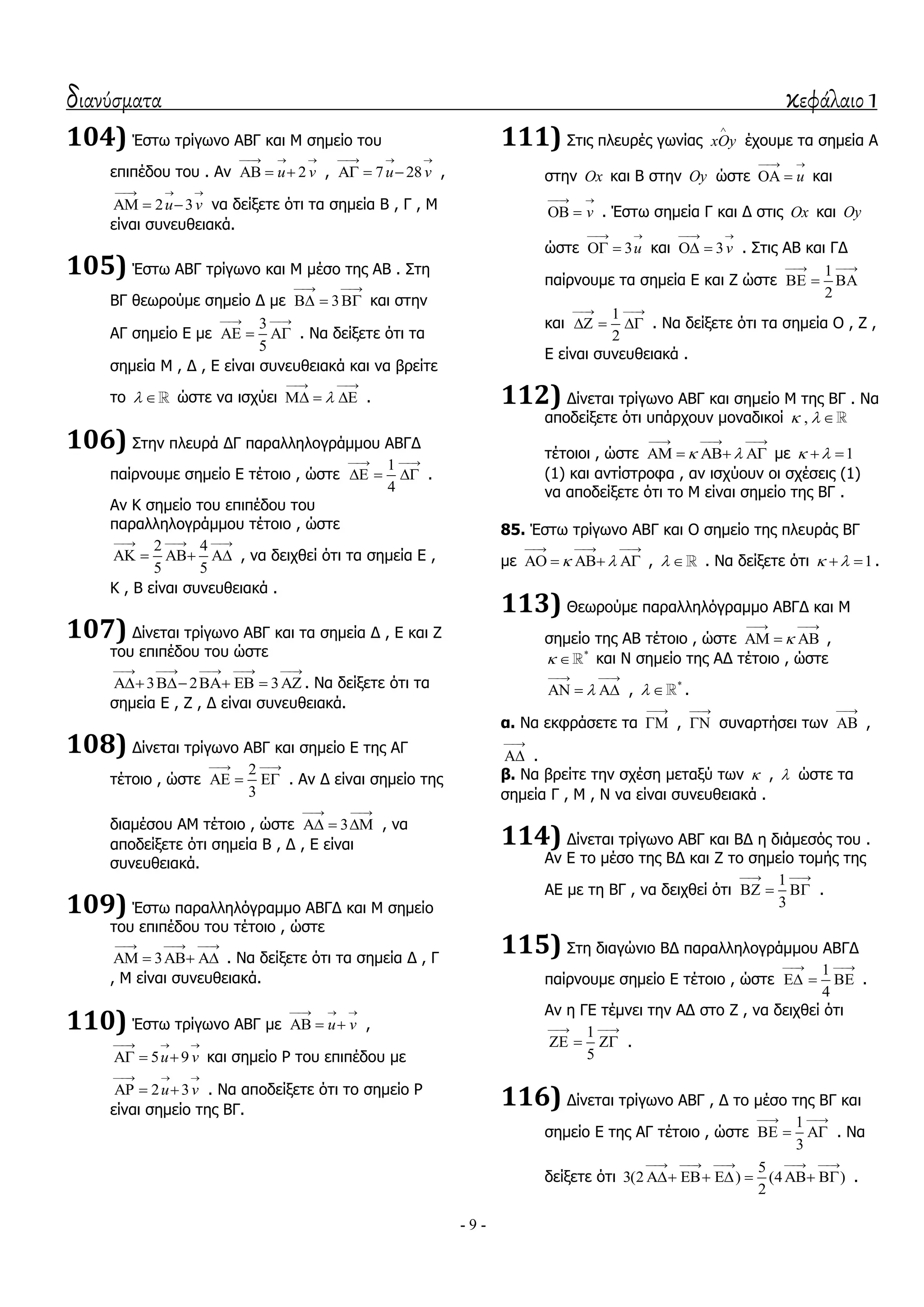 διανύσματα κεφάλαιο 1
- 9 -
104) Έζησ ηξίγσλν ΑΒΓ θαη Κ ζεκείν ηνπ
επηπέδνπ ηνπ . Αλ 2u v
  
   , 7 28u v
  
   ,
2 3u v
  
   λα δείμεηε όηη ηα ζεκεία Β , Γ , Κ
είλαη ζπλεπζεηαθά.
105) Έζησ ΑΒΓ ηξίγσλν θαη Κ κέζν ηεο ΑΒ . ΢ηε
ΒΓ ζεσξνύκε ζεκείν Γ κε 3
 
   θαη ζηελ
ΑΓ ζεκείν Δ κε
3
5
 
   . Λα δείμεηε όηη ηα
ζεκεία Κ , Γ , Δ είλαη ζπλεπζεηαθά θαη λα βξείηε
ην   ώζηε λα ηζρύεη 
 
   .
106) ΢ηελ πιεπξά ΓΓ παξαιιεινγξάκκνπ ΑΒΓΓ
παίξλνπκε ζεκείν Δ ηέηνην , ώζηε
1
4
 
   .
Αλ Θ ζεκείν ηνπ επηπέδνπ ηνπ
παξαιιεινγξάκκνπ ηέηνην , ώζηε
2 4
5 5
  
    , λα δεηρζεί όηη ηα ζεκεία Δ ,
Θ , Β είλαη ζπλεπζεηαθά .
107) Γίλεηαη ηξίγσλν ΑΒΓ θαη ηα ζεκεία Γ , Δ θαη Ε
ηνπ επηπέδνπ ηνπ ώζηε
3 2 3
    
      . Λα δείμεηε όηη ηα
ζεκεία Δ , Ε , Γ είλαη ζπλεπζεηαθά.
108) Γίλεηαη ηξίγσλν ΑΒΓ θαη ζεκείν Δ ηεο ΑΓ
ηέηνην , ώζηε
2
3
 
   . Αλ Γ είλαη ζεκείν ηεο
δηακέζνπ ΑΚ ηέηνην , ώζηε 3
 
   , λα
απνδείμεηε όηη ζεκεία Β , Γ , Δ είλαη
ζπλεπζεηαθά.
109) Έζησ παξαιιειόγξακκν ΑΒΓΓ θαη Κ ζεκείν
ηνπ επηπέδνπ ηνπ ηέηνην , ώζηε
3
  
    . Λα δείμεηε όηη ηα ζεκεία Γ , Γ
, Κ είλαη ζπλεπζεηαθά.
110) Έζησ ηξίγσλν ΑΒΓ κε u v
  
   ,
5 9u v
  
   θαη ζεκείν Ρ ηνπ επηπέδνπ κε
2 3u v
  
   . Λα απνδείμεηε όηη ην ζεκείν Ρ
είλαη ζεκείν ηεο ΒΓ.
111) ΢ηηο πιεπξέο γσλίαο xOy

έρνπκε ηα ζεκεία Α
ζηελ Ox θαη Β ζηελ Oy ώζηε u
 
  θαη
v
 
  . Έζησ ζεκεία Γ θαη Γ ζηηο Ox θαη Oy
ώζηε 3u
 
  θαη 3v
 
  . ΢ηηο ΑΒ θαη ΓΓ
παίξλνπκε ηα ζεκεία Δ θαη Ε ώζηε
1
2
 
  
θαη
1
2
 
   . Λα δείμεηε όηη ηα ζεκεία Ο , Ε ,
Δ είλαη ζπλεπζεηαθά .
112) Γίλεηαη ηξίγσλν ΑΒΓ θαη ζεκείν Κ ηεο ΒΓ . Λα
απνδείμεηε όηη ππάξρνπλ κνλαδηθνί ,  
ηέηνηνη , ώζηε  
  
    κε 1  
(1) θαη αληίζηξνθα , αλ ηζρύνπλ νη ζρέζεηο (1)
λα απνδείμεηε όηη ην Κ είλαη ζεκείν ηεο ΒΓ .
85. Έζησ ηξίγσλν ΑΒΓ θαη Ο ζεκείν ηεο πιεπξάο ΒΓ
κε  
  
    ,   . Λα δείμεηε όηη 1   .
113) Θεσξνύκε παξαιιειόγξακκν ΑΒΓΓ θαη Κ
ζεκείν ηεο ΑΒ ηέηνην , ώζηε 
 
   ,
*
  θαη Λ ζεκείν ηεο ΑΓ ηέηνην , ώζηε

 
   , *
  .
α. Λα εθθξάζεηε ηα

 ,

 ζπλαξηήζεη ησλ

 ,

 .
β. Λα βξείηε ηελ ζρέζε κεηαμύ ησλ  ,  ώζηε ηα
ζεκεία Γ , Κ , Λ λα είλαη ζπλεπζεηαθά .
114) Γίλεηαη ηξίγσλν ΑΒΓ θαη ΒΓ ε δηάκεζόο ηνπ .
Αλ Δ ην κέζν ηεο ΒΓ θαη Ε ην ζεκείν ηνκήο ηεο
ΑΔ κε ηε ΒΓ , λα δεηρζεί όηη
1
3
 
   .
115) ΢ηε δηαγώλην ΒΓ παξαιιεινγξάκκνπ ΑΒΓΓ
παίξλνπκε ζεκείν Δ ηέηνην , ώζηε
1
4
 
   .
Αλ ε ΓΔ ηέκλεη ηελ ΑΓ ζην Ε , λα δεηρζεί όηη
1
5
 
   .
116) Γίλεηαη ηξίγσλν ΑΒΓ , Γ ην κέζν ηεο ΒΓ θαη
ζεκείν Δ ηεο ΑΓ ηέηνην , ώζηε
1
3
 
   . Λα
δείμεηε όηη
5
3(2 ) (4 )
2
    
      .
 