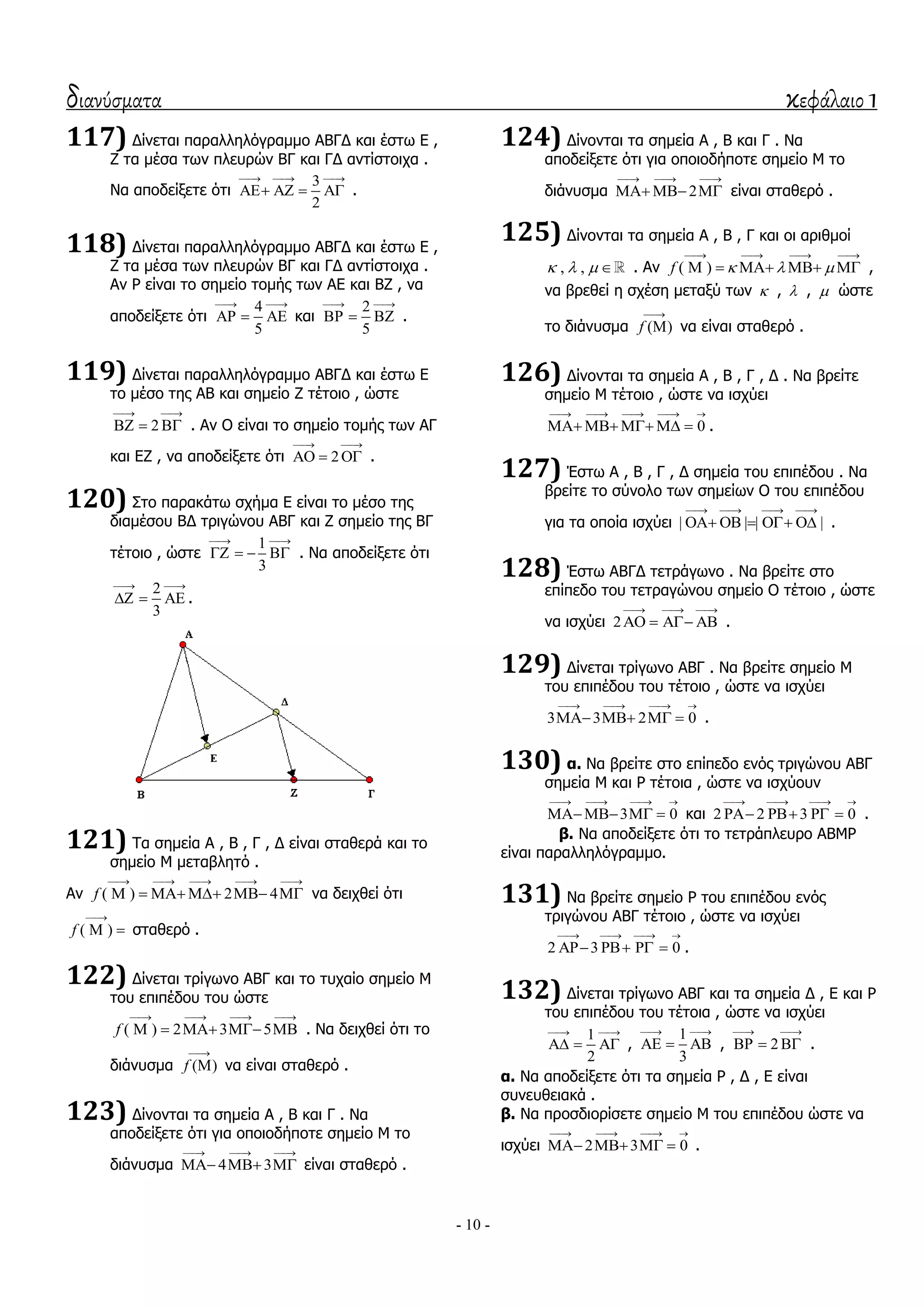 διανύσματα κεφάλαιο 1
- 10 -
117) Γίλεηαη παξαιιειόγξακκν ΑΒΓΓ θαη έζησ Δ ,
Ε ηα κέζα ησλ πιεπξώλ ΒΓ θαη ΓΓ αληίζηνηρα .
Λα απνδείμεηε όηη
3
2
  
    .
118) Γίλεηαη παξαιιειόγξακκν ΑΒΓΓ θαη έζησ Δ ,
Ε ηα κέζα ησλ πιεπξώλ ΒΓ θαη ΓΓ αληίζηνηρα .
Αλ Ρ είλαη ην ζεκείν ηνκήο ησλ ΑΔ θαη ΒΕ , λα
απνδείμεηε όηη
4
5
 
   θαη
2
5
 
   .
119) Γίλεηαη παξαιιειόγξακκν ΑΒΓΓ θαη έζησ Δ
ην κέζν ηεο ΑΒ θαη ζεκείν Ε ηέηνην , ώζηε
2
 
   . Αλ Ο είλαη ην ζεκείν ηνκήο ησλ ΑΓ
θαη ΔΕ , λα απνδείμεηε όηη 2
 
   .
120) ΢ην παξαθάησ ζρήκα Δ είλαη ην κέζν ηεο
δηακέζνπ ΒΓ ηξηγώλνπ ΑΒΓ θαη Ε ζεκείν ηεο ΒΓ
ηέηνην , ώζηε
1
3
 
    . Λα απνδείμεηε όηη
2
3
 
   .
121) Σα ζεκεία Α , Β , Γ , Γ είλαη ζηαζεξά θαη ην
ζεκείν Κ κεηαβιεηό .
Αλ ( ) 2 4f
    
      λα δεηρζεί όηη
( )f

  ζηαζεξό .
122) Γίλεηαη ηξίγσλν ΑΒΓ θαη ην ηπραίν ζεκείν Κ
ηνπ επηπέδνπ ηνπ ώζηε
( ) 2 3 5f
   
     . Λα δεηρζεί όηη ην
δηάλπζκα ( )f

 λα είλαη ζηαζεξό .
123) Γίλνληαη ηα ζεκεία Α , Β θαη Γ . Λα
απνδείμεηε όηη γηα νπνηνδήπνηε ζεκείν Κ ην
δηάλπζκα 4 3
  
   είλαη ζηαζεξό .
124) Γίλνληαη ηα ζεκεία Α , Β θαη Γ . Λα
απνδείμεηε όηη γηα νπνηνδήπνηε ζεκείν Κ ην
δηάλπζκα 2
  
   είλαη ζηαζεξό .
125) Γίλνληαη ηα ζεκεία Α , Β , Γ θαη νη αξηζκνί
, ,    . Αλ ( )f   
   
     ,
λα βξεζεί ε ζρέζε κεηαμύ ησλ  ,  ,  ώζηε
ην δηάλπζκα ( )f

 λα είλαη ζηαζεξό .
126) Γίλνληαη ηα ζεκεία Α , Β , Γ , Γ . Λα βξείηε
ζεκείν Κ ηέηνην , ώζηε λα ηζρύεη
0
    
     .
127) Έζησ Α , Β , Γ , Γ ζεκεία ηνπ επηπέδνπ . Λα
βξείηε ην ζύλνιν ησλ ζεκείσλ Ο ηνπ επηπέδνπ
γηα ηα νπνία ηζρύεη | | | |
   
     .
128) Έζησ ΑΒΓΓ ηεηξάγσλν . Λα βξείηε ζην
επίπεδν ηνπ ηεηξαγώλνπ ζεκείν Ο ηέηνην , ώζηε
λα ηζρύεη 2
  
    .
129) Γίλεηαη ηξίγσλν ΑΒΓ . Λα βξείηε ζεκείν Κ
ηνπ επηπέδνπ ηνπ ηέηνην , ώζηε λα ηζρύεη
3 3 2 0
   
    .
130) α. Λα βξείηε ζην επίπεδν ελόο ηξηγώλνπ ΑΒΓ
ζεκεία Κ θαη Ρ ηέηνηα , ώζηε λα ηζρύνπλ
3 0
   
   θαη 2 2 3 0
   
    .
β. Λα απνδείμεηε όηη ην ηεηξάπιεπξν ΑΒΚΡ
είλαη παξαιιειόγξακκν.
131) Λα βξείηε ζεκείν Ρ ηνπ επηπέδνπ ελόο
ηξηγώλνπ ΑΒΓ ηέηνην , ώζηε λα ηζρύεη
2 3 0
   
    .
132) Γίλεηαη ηξίγσλν ΑΒΓ θαη ηα ζεκεία Γ , Δ θαη Ρ
ηνπ επηπέδνπ ηνπ ηέηνηα , ώζηε λα ηζρύεη
1
2
 
   ,
1
3
 
   , 2
 
   .
α. Λα απνδείμεηε όηη ηα ζεκεία Ρ , Γ , Δ είλαη
ζπλεπζεηαθά .
β. Λα πξνζδηνξίζεηε ζεκείν Κ ηνπ επηπέδνπ ώζηε λα
ηζρύεη 2 3 0
   
    .
 