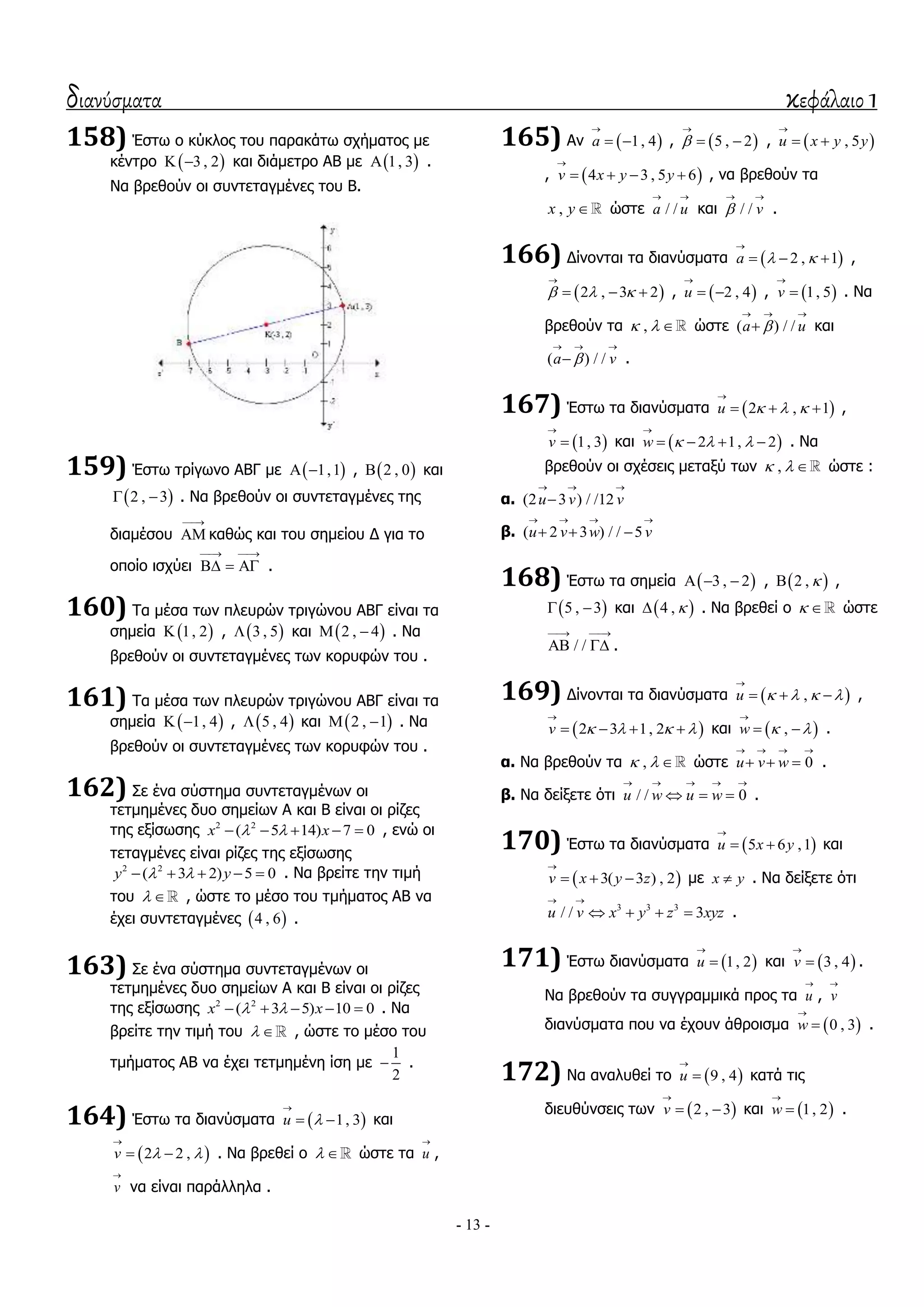 διανύσματα κεφάλαιο 1
- 13 -
158) Έζησ ν θύθινο ηνπ παξαθάησ ζρήκαηνο κε
θέληξν  3 , 2  θαη δηάκεηξν ΑΒ κε  1, 3 .
Λα βξεζνύλ νη ζπληεηαγκέλεο ηνπ Β.
159) Έζησ ηξίγσλν ΑΒΓ κε  1,1  ,  2 , 0 θαη
 2 , 3  . Λα βξεζνύλ νη ζπληεηαγκέλεο ηεο
δηακέζνπ

 θαζώο θαη ηνπ ζεκείνπ Γ γηα ην
νπνίν ηζρύεη
 
   .
160) Σα κέζα ησλ πιεπξώλ ηξηγώλνπ ΑΒΓ είλαη ηα
ζεκεία  1, 2 ,  3 , 5 θαη  2 , 4  . Λα
βξεζνύλ νη ζπληεηαγκέλεο ησλ θνξπθώλ ηνπ .
161) Σα κέζα ησλ πιεπξώλ ηξηγώλνπ ΑΒΓ είλαη ηα
ζεκεία  1, 4  ,  5 , 4 θαη  2 , 1  . Λα
βξεζνύλ νη ζπληεηαγκέλεο ησλ θνξπθώλ ηνπ .
162) ΢ε έλα ζύζηεκα ζπληεηαγκέλσλ νη
ηεηκεκέλεο δπν ζεκείσλ Α θαη Β είλαη νη ξίδεο
ηεο εμίζσζεο 2 2
( 5 14) 7 0x x      , ελώ νη
ηεηαγκέλεο είλαη ξίδεο ηεο εμίζσζεο
2 2
( 3 2) 5 0y y      . Λα βξείηε ηελ ηηκή
ηνπ   , ώζηε ην κέζν ηνπ ηκήκαηνο ΑΒ λα
έρεη ζπληεηαγκέλεο  4 , 6 .
163) ΢ε έλα ζύζηεκα ζπληεηαγκέλσλ νη
ηεηκεκέλεο δπν ζεκείσλ Α θαη Β είλαη νη ξίδεο
ηεο εμίζσζεο 2 2
( 3 5) 10 0x x      . Λα
βξείηε ηελ ηηκή ηνπ   , ώζηε ην κέζν ηνπ
ηκήκαηνο ΑΒ λα έρεη ηεηκεκέλε ίζε κε
1
2
 .
164) Έζησ ηα δηαλύζκαηα  1, 3u 

  θαη
 2 2 ,v  

  . Λα βξεζεί ν   ώζηε ηα u

,
v

λα είλαη παξάιιεια .
165) Αλ  1, 4a

  ,  5 , 2

  ,  , 5u x y y

 
,  4 3 , 5 6v x y y

    , λα βξεζνύλ ηα
,x y ώζηε / /a u
 
θαη / / v
 
.
166) Γίλνληαη ηα δηαλύζκαηα  2 , 1a  

   ,
 2 , 3 2  

   ,  2 , 4u

  ,  1, 5v

 . Λα
βξεζνύλ ηα ,   ώζηε ( ) / /a u
  
 θαη
( ) / /a v
  
 .
167) Έζησ ηα δηαλύζκαηα  2 , 1u   

   ,
 1, 3v

 θαη  2 1, 2w   

    . Λα
βξεζνύλ νη ζρέζεηο κεηαμύ ησλ ,   ώζηε :
α. (2 3 ) / /12u v v
  

β. ( 2 3 ) / / 5u v w v
   
  
168) Έζησ ηα ζεκεία  3 , 2   ,  2 ,  ,
 5 , 3  θαη  4 ,  . Λα βξεζεί ν   ώζηε
/ /
 
  .
169) Γίλνληαη ηα δηαλύζκαηα  ,u    

   ,
 2 3 1, 2v    

    θαη  ,w  

  .
α. Λα βξεζνύλ ηα ,   ώζηε 0u v w
   
   .
β. Λα δείμεηε όηη / / 0u w u w
    
   .
170) Έζησ ηα δηαλύζκαηα  5 6 ,1u x y

  θαη
 3( 3 ) , 2v x y z

   κε x y . Λα δείμεηε όηη
3 3 3
/ / 3u v x y z xyz
 
    .
171) Έζησ δηαλύζκαηα  1, 2u

 θαη  3 , 4v

 .
Λα βξεζνύλ ηα ζπγγξακκηθά πξνο ηα u

, v

δηαλύζκαηα πνπ λα έρνπλ άζξνηζκα  0 , 3w

 .
172) Λα αλαιπζεί ην  9 , 4u

 θαηά ηηο
δηεπζύλζεηο ησλ  2 , 3v

  θαη  1, 2w

 .
 