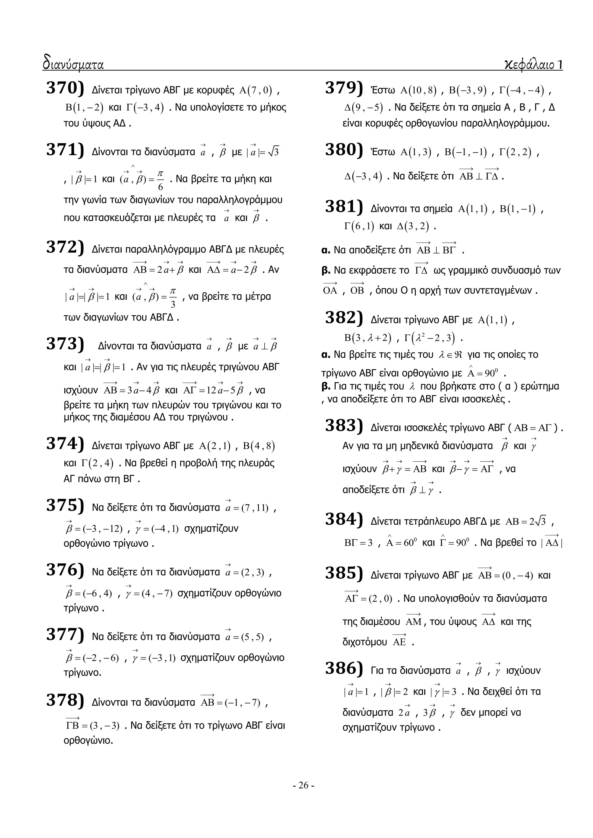 διανύσματα κεφάλαιο 1
- 26 -
370) Γίλεηαη ηξίγσλν ΑΒΓ κε θνξπθέο  7 , 0 ,
 1, 2  θαη  3 , 4  . Να ππνινγίζεηε ην κήθνο
ηνπ ύςνπο ΑΓ .
371) Γίλνληαη ηα δηαλύζκαηα a

, 

κε | | 3a


, | | 1

 θαη ( , )
6
a



 
 . Να βξείηε ηα κήθε θαη
ηελ γσλία ησλ δηαγσλίσλ ηνπ παξαιιεινγξάκκνπ
πνπ θαηαζθεπάδεηαη κε πιεπξέο ηα a

θαη 

.
372) Γίλεηαη παξαιιειόγξακκν ΑΒΓΓ κε πιεπξέο
ηα δηαλύζκαηα 2a 
  
   θαη 2a 
  
   . Αλ
| | | | 1a 
 
  θαη ( , )
3
a



 
 , λα βξείηε ηα κέηξα
ησλ δηαγσλίσλ ηνπ ΑΒΓΓ .
373) Γίλνληαη ηα δηαλύζκαηα a

, 

κε a 
 

θαη | | | | 1a 
 
  . Αλ γηα ηηο πιεπξέο ηξηγώλνπ ΑΒΓ
ηζρύνπλ 3 4a 
  
   θαη 12 5a 
  
   , λα
βξείηε ηα κήθε ησλ πιεπξώλ ηνπ ηξηγώλνπ θαη ην
κήθνο ηεο δηακέζνπ ΑΓ ηνπ ηξηγώλνπ .
374) Γίλεηαη ηξίγσλν ΑΒΓ κε  2 ,1 ,  4 , 8
θαη  2 , 4 . Να βξεζεί ε πξνβνιή ηεο πιεπξάο
ΑΓ πάλσ ζηε ΒΓ .
375) Να δείμεηε όηη ηα δηαλύζκαηα (7 ,11)a

 ,
( 3 , 12)

   , ( 4 ,1)

  ζρεκαηίδνπλ
νξζνγώλην ηξίγσλν .
376) Να δείμεηε όηη ηα δηαλύζκαηα (2 , 3)a

 ,
( 6 , 4)

  , (4 , 7)

  ζρεκαηίδνπλ νξζνγώλην
ηξίγσλν .
377) Να δείμεηε όηη ηα δηαλύζκαηα (5 , 5)a

 ,
( 2 , 6)

   , ( 3 ,1)

  ζρεκαηίδνπλ νξζνγώλην
ηξίγσλν.
378) Γίλνληαη ηα δηαλύζκαηα ( 1, 7)

    ,
(3 , 3)

   . Να δείμεηε όηη ην ηξίγσλν ΑΒΓ είλαη
νξζνγώλην.
379) Έζησ  10 , 8 ,  3 , 9  ,  4 , 4   ,
 9 , 5  . Να δείμεηε όηη ηα ζεκεία Α , Β , Γ , Γ
είλαη θνξπθέο νξζνγσλίνπ παξαιιεινγξάκκνπ.
380) Έζησ  1, 3 ,  1, 1   ,  2 , 2 ,
 3 , 4  . Να δείμεηε όηη
 
   .
381) Γίλνληαη ηα ζεκεία  1,1 ,  1, 1  ,
 6 ,1 θαη  3 , 2 .
α. Να απνδείμεηε όηη
 
   .
β. Να εθθξάζεηε ην

 σο γξακκηθό ζπλδπαζκό ησλ

 ,

 , όπνπ Ο ε αξρή ησλ ζπληεηαγκέλσλ .
382) Γίλεηαη ηξίγσλν ΑΒΓ κε  1,1 ,
 3 , 2  ,  2
2 , 3  .
α. Να βξείηε ηηο ηηκέο ηνπ   γηα ηηο νπνίεο ην
ηξίγσλν ΑΒΓ είλαη νξζνγώλην κε 0
90

  .
β. Γηα ηηο ηηκέο ηνπ  πνπ βξήθαηε ζην ( α ) εξώηεκα
, λα απνδείμεηε όηη ην ΑΒΓ είλαη ηζνζθειέο .
383) Γίλεηαη ηζνζθειέο ηξίγσλν ΑΒΓ (    ) .
Αλ γηα ηα κε κεδεληθά δηαλύζκαηα 

θαη 

ηζρύνπλ  
  
   θαη  
  
   , λα
απνδείμεηε όηη  
 
 .
384) Γίλεηαη ηεηξάπιεπξν ΑΒΓΓ κε 2 3  ,
3  , 0
60

  θαη 0
90

  . Να βξεζεί ην | |


385) Γίλεηαη ηξίγσλν ΑΒΓ κε (0 , 4)

   θαη
(2 , 0)

  . Να ππνινγηζζνύλ ηα δηαλύζκαηα
ηεο δηακέζνπ

 , ηνπ ύςνπο

 θαη ηεο
δηρνηόκνπ

 .
386) Γηα ηα δηαλύζκαηα a

, 

, 

ηζρύνπλ
| | 1a

 , | | 2

 θαη | | 3

 . Να δεηρζεί όηη ηα
δηαλύζκαηα 2 a

, 3

, 

δελ κπνξεί λα
ζρεκαηίδνπλ ηξίγσλν .
 