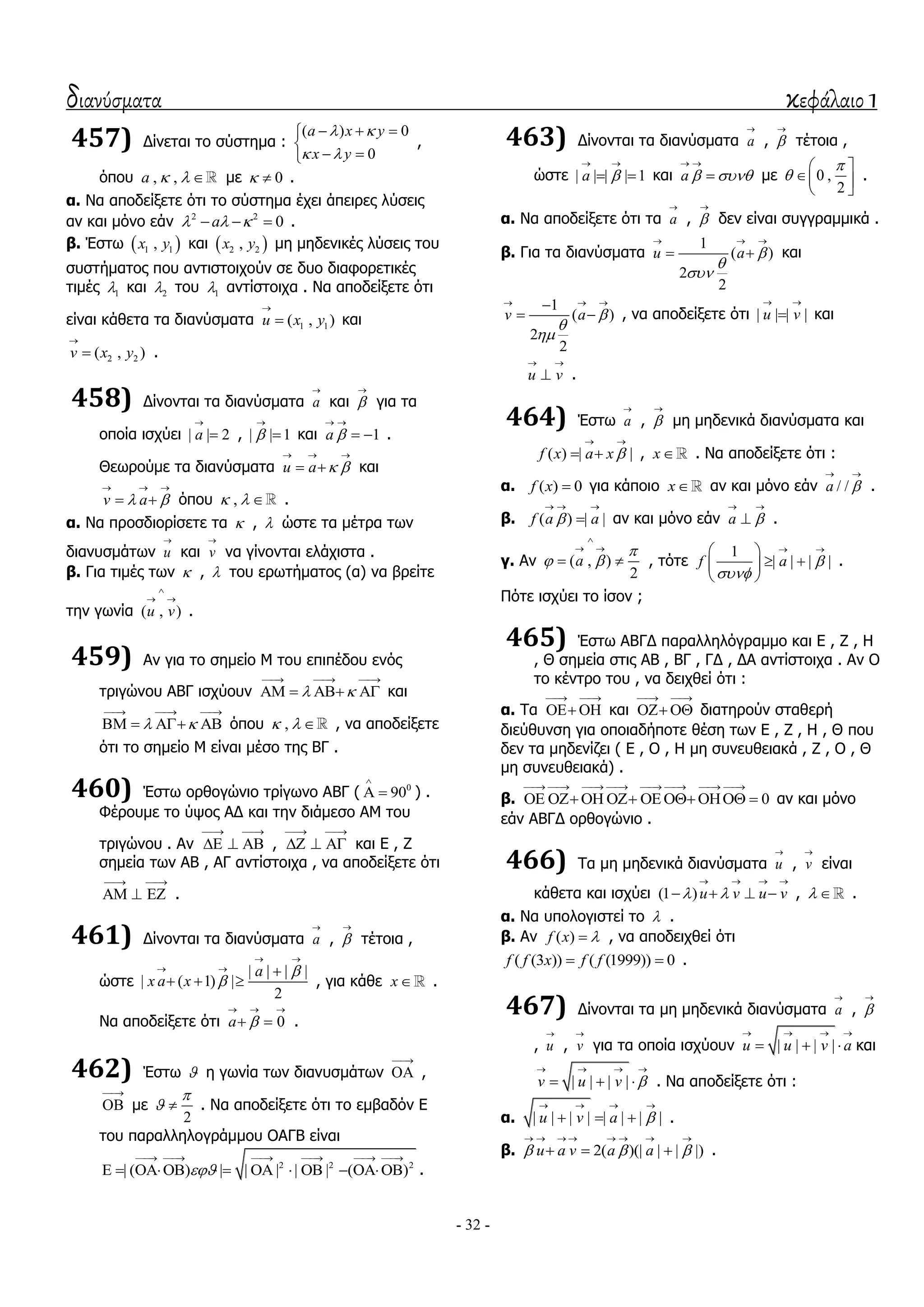 διανύσματα κεφάλαιο 1
- 32 -
457) Γίλεηαη ην ζύζηεκα :
( ) 0
0
a x y
x y
 
 
  

 
,
όπνπ , ,a    κε 0  .
α. Να απνδείμεηε όηη ην ζύζηεκα έρεη άπεηξεο ιύζεηο
αλ θαη κόλν εάλ 2 2
0a     .
β. Έζησ  1 1,x y θαη  2 2,x y κε κεδεληθέο ιύζεηο ηνπ
ζπζηήκαηνο πνπ αληηζηνηρνύλ ζε δπν δηαθνξεηηθέο
ηηκέο 1 θαη 2 ηνπ 1 αληίζηνηρα . Να απνδείμεηε όηη
είλαη θάζεηα ηα δηαλύζκαηα 1 1( , )u x y

 θαη
2 2( , )v x y

 .
458) Γίλνληαη ηα δηαλύζκαηα a

θαη 

γηα ηα
νπνία ηζρύεη | | 2a

 , | | 1

 θαη 1a 
 
  .
Θεσξνύκε ηα δηαλύζκαηα u a  
  
  θαη
v a 
  
  όπνπ ,   .
α. Να πξνζδηνξίζεηε ηα  ,  ώζηε ηα κέηξα ησλ
δηαλπζκάησλ u

θαη v

λα γίλνληαη ειάρηζηα .
β. Γηα ηηκέο ησλ  ,  ηνπ εξσηήκαηνο (α) λα βξείηε
ηελ γσλία ( , )u v

 
.
459) Αλ γηα ην ζεκείν Μ ηνπ επηπέδνπ ελόο
ηξηγώλνπ ΑΒΓ ηζρύνπλ  
  
    θαη
 
  
    όπνπ ,   , λα απνδείμεηε
όηη ην ζεκείν Μ είλαη κέζν ηεο ΒΓ .
460) Έζησ νξζνγώλην ηξίγσλν ΑΒΓ ( 0
90

  ) .
Φέξνπκε ην ύςνο ΑΓ θαη ηελ δηάκεζν ΑΜ ηνπ
ηξηγώλνπ . Αλ
 
   ,
 
   θαη Δ , Ε
ζεκεία ησλ ΑΒ , ΑΓ αληίζηνηρα , λα απνδείμεηε όηη
 
   .
461) Γίλνληαη ηα δηαλύζκαηα a

, 

ηέηνηα ,
ώζηε
| | | |
| ( 1) |
2
a
x a x


 
  
   , γηα θάζε x .
Nα απνδείμεηε όηη 0a 
  
  .
462) Έζησ  ε γσλία ησλ δηαλπζκάησλ

 ,

 κε
2

  . Να απνδείμεηε όηη ην εκβαδόλ Δ
ηνπ παξαιιεινγξάκκνπ ΟΑΓΒ είλαη
2 2 2
| ( ) | | | | | ( )
     
         .
463) Γίλνληαη ηα δηαλύζκαηα a

, 

ηέηνηα ,
ώζηε | | | | 1a 
 
  θαη a  
 
 κε 0 ,
2


 
 
 
.
α. Να απνδείμεηε όηη ηα a

, 

δελ είλαη ζπγγξακκηθά .
β. Γηα ηα δηαλύζκαηα
1
( )
2
2
u a 


  
  θαη
1
( )
2
2
v a 


  
  , λα απνδείμεηε όηη | | | |u v
 
 θαη
u v
 
 .
464) Έζησ a

, 

κε κεδεληθά δηαλύζκαηα θαη
( ) | |f x a x 
 
  , x . Να απνδείμεηε όηη :
α. ( ) 0f x  γηα θάπνην x αλ θαη κόλν εάλ / /a 
 
.
β. ( ) | |f a a
  
 αλ θαη κόλν εάλ a 
 
 .
γ. Αλ ( , )
2
a

 

 
  , ηόηε
1
| | | |f a 

  
  
 
.
Πόηε ηζρύεη ην ίζνλ ;
465) Έζησ ΑΒΓΓ παξαιιειόγξακκν θαη Δ , Ε , Ζ
, Θ ζεκεία ζηηο ΑΒ , ΒΓ , ΓΓ , ΓΑ αληίζηνηρα . Αλ Ο
ην θέληξν ηνπ , λα δεηρζεί όηη :
α. Σα
 
  θαη
 
  δηαηεξνύλ ζηαζεξή
δηεύζπλζε γηα νπνηαδήπνηε ζέζε ησλ Δ , Ε , Ζ , Θ πνπ
δελ ηα κεδελίδεη ( Δ , Ο , Ζ κε ζπλεπζεηαθά , Ε , Ο , Θ
κε ζπλεπζεηαθά) .
β. 0
       
       αλ θαη κόλν
εάλ ΑΒΓΓ νξζνγώλην .
466) Σα κε κεδεληθά δηαλύζκαηα u

, v

είλαη
θάζεηα θαη ηζρύεη (1 )u v u v 
   
    ,   .
α. Να ππνινγηζηεί ην  .
β. Αλ ( )f x  , λα απνδεηρζεί όηη
( (3 )) ( (1999)) 0f f x f f  .
467) Γίλνληαη ηα κε κεδεληθά δηαλύζκαηα a

, 

, u

, v

γηα ηα νπνία ηζρύνπλ | | | |u u v a
   
   θαη
| | | |v u v 
   
   . Να απνδείμεηε όηη :
α. | | | | | | | |u v a 
   
   .
β. 2( )(| | | |)u a v a a  
       
   .
 