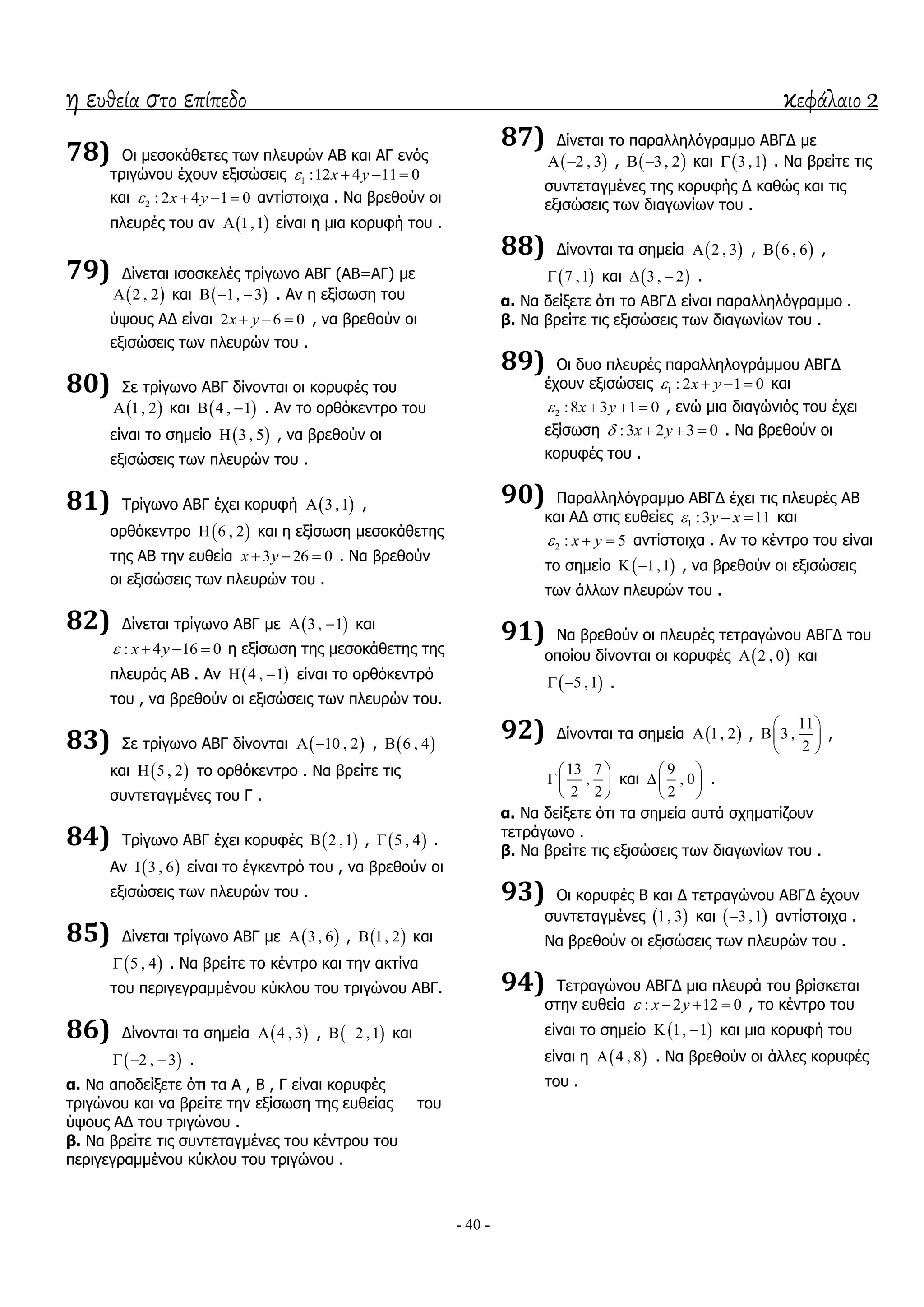 η ευθεία στο επίπεδο κεφάλαιο 2
- 40 -
78) Οη κεζνθάζεηεο ησλ πιεπξώλ ΑΒ θαη ΑΓ ελόο
ηξηγώλνπ έρνπλ εμηζώζεηο 1 :12 4 11 0x y   
θαη 2 : 2 4 1 0x y    αληίζηνηρα . Λα βξεζνύλ νη
πιεπξέο ηνπ αλ  1,1 είλαη ε κηα θνξπθή ηνπ .
79) Γίλεηαη ηζνζθειέο ηξίγσλν ΑΒΓ (ΑΒ=ΑΓ) κε
 2 , 2 θαη  1, 3   . Αλ ε εμίζσζε ηνπ
ύςνπο ΑΓ είλαη 2 6 0x y   , λα βξεζνύλ νη
εμηζώζεηο ησλ πιεπξώλ ηνπ .
80) ΢ε ηξίγσλν ΑΒΓ δίλνληαη νη θνξπθέο ηνπ
 1, 2 θαη  4 , 1  . Αλ ην νξζόθεληξν ηνπ
είλαη ην ζεκείν  3 , 5 , λα βξεζνύλ νη
εμηζώζεηο ησλ πιεπξώλ ηνπ .
81) Σξίγσλν ΑΒΓ έρεη θνξπθή  3 ,1 ,
νξζόθεληξν  6 , 2 θαη ε εμίζσζε κεζνθάζεηεο
ηεο ΑΒ ηελ επζεία 3 26 0x y   . Λα βξεζνύλ
νη εμηζώζεηο ησλ πιεπξώλ ηνπ .
82) Γίλεηαη ηξίγσλν ΑΒΓ κε  3 , 1  θαη
: 4 16 0x y    ε εμίζσζε ηεο κεζνθάζεηεο ηεο
πιεπξάο ΑΒ . Αλ  4 , 1  είλαη ην νξζόθεληξό
ηνπ , λα βξεζνύλ νη εμηζώζεηο ησλ πιεπξώλ ηνπ.
83) ΢ε ηξίγσλν ΑΒΓ δίλνληαη  10 , 2  ,  6 , 4
θαη  5 , 2 ην νξζόθεληξν . Λα βξείηε ηηο
ζπληεηαγκέλεο ηνπ Γ .
84) Σξίγσλν ΑΒΓ έρεη θνξπθέο  2 ,1 ,  5 , 4 .
Αλ  3 , 6 είλαη ην έγθεληξό ηνπ , λα βξεζνύλ νη
εμηζώζεηο ησλ πιεπξώλ ηνπ .
85) Γίλεηαη ηξίγσλν ΑΒΓ κε  3 , 6 ,  1, 2 θαη
 5 , 4 . Λα βξείηε ην θέληξν θαη ηελ αθηίλα
ηνπ πεξηγεγξακκέλνπ θύθινπ ηνπ ηξηγώλνπ ΑΒΓ.
86) Γίλνληαη ηα ζεκεία  4 , 3 ,  2 ,1  θαη
 2 , 3   .
α. Λα απνδείμεηε όηη ηα Α , Β , Γ είλαη θνξπθέο
ηξηγώλνπ θαη λα βξείηε ηελ εμίζσζε ηεο επζείαο ηνπ
ύςνπο ΑΓ ηνπ ηξηγώλνπ .
β. Λα βξείηε ηηο ζπληεηαγκέλεο ηνπ θέληξνπ ηνπ
πεξηγεγξακκέλνπ θύθινπ ηνπ ηξηγώλνπ .
87) Γίλεηαη ην παξαιιειόγξακκν ΑΒΓΓ κε
 2 , 3  ,  3 , 2  θαη  3 ,1 . Λα βξείηε ηηο
ζπληεηαγκέλεο ηεο θνξπθήο Γ θαζώο θαη ηηο
εμηζώζεηο ησλ δηαγσλίσλ ηνπ .
88) Γίλνληαη ηα ζεκεία  2 , 3 ,  6 , 6 ,
 7 ,1 θαη  3 , 2  .
α. Λα δείμεηε όηη ην ΑΒΓΓ είλαη παξαιιειόγξακκν .
β. Λα βξείηε ηηο εμηζώζεηο ησλ δηαγσλίσλ ηνπ .
89) Οη δπν πιεπξέο παξαιιεινγξάκκνπ ΑΒΓΓ
έρνπλ εμηζώζεηο 1 : 2 1 0x y    θαη
2 :8 3 1 0x y    , ελώ κηα δηαγώληόο ηνπ έρεη
εμίζσζε :3 2 3 0x y    . Λα βξεζνύλ νη
θνξπθέο ηνπ .
90) Παξαιιειόγξακκν ΑΒΓΓ έρεη ηηο πιεπξέο ΑΒ
θαη ΑΓ ζηηο επζείεο 1 :3 11y x   θαη
2 : 5x y   αληίζηνηρα . Αλ ην θέληξν ηνπ είλαη
ην ζεκείν  1,1  , λα βξεζνύλ νη εμηζώζεηο
ησλ άιισλ πιεπξώλ ηνπ .
91) Λα βξεζνύλ νη πιεπξέο ηεηξαγώλνπ ΑΒΓΓ ηνπ
νπνίνπ δίλνληαη νη θνξπθέο  2 , 0 θαη
 5 ,1  .
92) Γίλνληαη ηα ζεκεία  1, 2 ,
11
3 ,
2
 
 
 
,
13 7
,
2 2
 
 
 
θαη
9
, 0
2
 
 
 
.
α. Λα δείμεηε όηη ηα ζεκεία απηά ζρεκαηίδνπλ
ηεηξάγσλν .
β. Λα βξείηε ηηο εμηζώζεηο ησλ δηαγσλίσλ ηνπ .
93) Οη θνξπθέο Β θαη Γ ηεηξαγώλνπ ΑΒΓΓ έρνπλ
ζπληεηαγκέλεο  1, 3 θαη  3 ,1 αληίζηνηρα .
Λα βξεζνύλ νη εμηζώζεηο ησλ πιεπξώλ ηνπ .
94) Σεηξαγώλνπ ΑΒΓΓ κηα πιεπξά ηνπ βξίζθεηαη
ζηελ επζεία : 2 12 0x y    , ην θέληξν ηνπ
είλαη ην ζεκείν  1, 1  θαη κηα θνξπθή ηνπ
είλαη ε  4 , 8 . Λα βξεζνύλ νη άιιεο θνξπθέο
ηνπ .
 