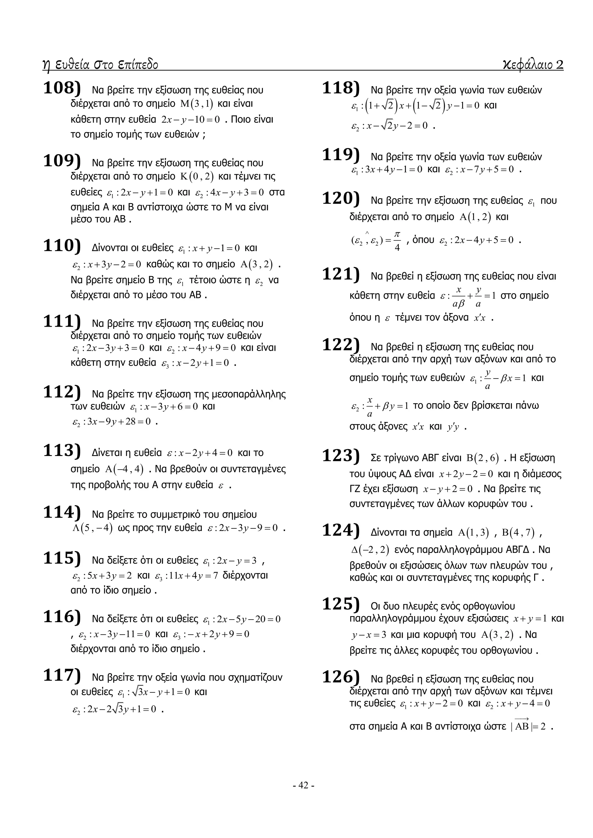 η ευθεία στο επίπεδο κεφάλαιο 2
- 42 -
108) Λα βξείηε ηελ εμίζσζε ηεο επζείαο πνπ
δηέξρεηαη από ην ζεκείν  3 ,1 θαη είλαη
θάζεηε ζηελ επζεία 2 10 0x y   . Πνην είλαη
ην ζεκείν ηνκήο ησλ επζεηώλ ;
109) Λα βξείηε ηελ εμίζσζε ηεο επζείαο πνπ
δηέξρεηαη από ην ζεκείν  0 , 2 θαη ηέκλεη ηηο
επζείεο 1 : 2 1 0x y    θαη 2 : 4 3 0x y    ζηα
ζεκεία Α θαη Β αληίζηνηρα ώζηε ην Κ λα είλαη
κέζν ηνπ ΑΒ .
110) Γίλνληαη νη επζείεο 1 : 1 0x y    θαη
2 : 3 2 0x y    θαζώο θαη ην ζεκείν  3 , 2 .
Λα βξείηε ζεκείν Β ηεο 1 ηέηνην ώζηε ε 2 λα
δηέξρεηαη από ην κέζν ηνπ ΑΒ .
111) Λα βξείηε ηελ εμίζσζε ηεο επζείαο πνπ
δηέξρεηαη από ην ζεκείν ηνκήο ησλ επζεηώλ
1 : 2 3 3 0x y    θαη 2 : 4 9 0x y    θαη είλαη
θάζεηε ζηελ επζεία 3 : 2 1 0x y    .
112) Λα βξείηε ηελ εμίζσζε ηεο κεζνπαξάιιειεο
ησλ επζεηώλ 1 : 3 6 0x y    θαη
2 :3 9 28 0x y    .
113) Γίλεηαη ε επζεία : 2 4 0x y    θαη ην
ζεκείν  4 , 4  . Λα βξεζνύλ νη ζπληεηαγκέλεο
ηεο πξνβνιήο ηνπ Α ζηελ επζεία  .
114) Λα βξείηε ην ζπκκεηξηθό ηνπ ζεκείνπ
 5 , 4  σο πξνο ηελ επζεία : 2 3 9 0x y    .
115) Λα δείμεηε όηη νη επζείεο 1 : 2 3x y   ,
2 :5 3 2x y   θαη 3 :11 4 7x y   δηέξρνληαη
από ην ίδην ζεκείν .
116) Λα δείμεηε όηη νη επζείεο 1 : 2 5 20 0x y   
, 2 : 3 11 0x y    θαη 3 : 2 9 0x y    
δηέξρνληαη από ην ίδην ζεκείν .
117) Λα βξείηε ηελ νμεία γσλία πνπ ζρεκαηίδνπλ
νη επζείεο 1 : 3 1 0x y    θαη
2 : 2 2 3 1 0x y    .
118) Λα βξείηε ηελ νμεία γσλία ησλ επζεηώλ
   1 : 1 2 1 2 1 0x y      θαη
2 : 2 2 0x y    .
119) Λα βξείηε ηελ νμεία γσλία ησλ επζεηώλ
1 :3 4 1 0x y    θαη 2 : 7 5 0x y    .
120) Λα βξείηε ηελ εμίζσζε ηεο επζείαο 1 πνπ
δηέξρεηαη από ην ζεκείν  1, 2 θαη
2 2( , )
4

 

 , όπνπ 2 : 2 4 5 0x y    .
121) Λα βξεζεί ε εμίζσζε ηεο επζείαο πνπ είλαη
θάζεηε ζηελ επζεία : 1
x y
a a


  ζην ζεκείν
όπνπ ε  ηέκλεη ηνλ άμνλα x x .
122) Λα βξεζεί ε εμίζσζε ηεο επζείαο πνπ
δηέξρεηαη από ηελ αξρή ησλ αμόλσλ θαη από ην
ζεκείν ηνκήο ησλ επζεηώλ 1 : 1
y
x
a
   θαη
2 : 1
x
y
a
   ην νπνίν δελ βξίζθεηαη πάλσ
ζηνπο άμνλεο x x θαη y y .
123) ΢ε ηξίγσλν ΑΒΓ είλαη  2 , 6 . Ζ εμίζσζε
ηνπ ύςνπο ΑΓ είλαη 2 2 0x y   θαη ε δηάκεζνο
ΓΕ έρεη εμίζσζε 2 0x y   . Λα βξείηε ηηο
ζπληεηαγκέλεο ησλ άιισλ θνξπθώλ ηνπ .
124) Γίλνληαη ηα ζεκεία  1, 3 ,  4 , 7 ,
 2 , 2  ελόο παξαιιεινγξάκκνπ ΑΒΓΓ . Λα
βξεζνύλ νη εμηζώζεηο όισλ ησλ πιεπξώλ ηνπ ,
θαζώο θαη νη ζπληεηαγκέλεο ηεο θνξπθήο Γ .
125) Οη δπν πιεπξέο ελόο νξζνγσλίνπ
παξαιιεινγξάκκνπ έρνπλ εμηζώζεηο 1x y  θαη
3y x  θαη κηα θνξπθή ηνπ  3 , 2 . Λα
βξείηε ηηο άιιεο θνξπθέο ηνπ νξζνγσλίνπ .
126) Λα βξεζεί ε εμίζσζε ηεο επζείαο πνπ
δηέξρεηαη από ηελ αξρή ησλ αμόλσλ θαη ηέκλεη
ηηο επζείεο 1 : 2 0x y    θαη 2 : 4 0x y   
ζηα ζεκεία Α θαη Β αληίζηνηρα ώζηε | | 2

  .
 