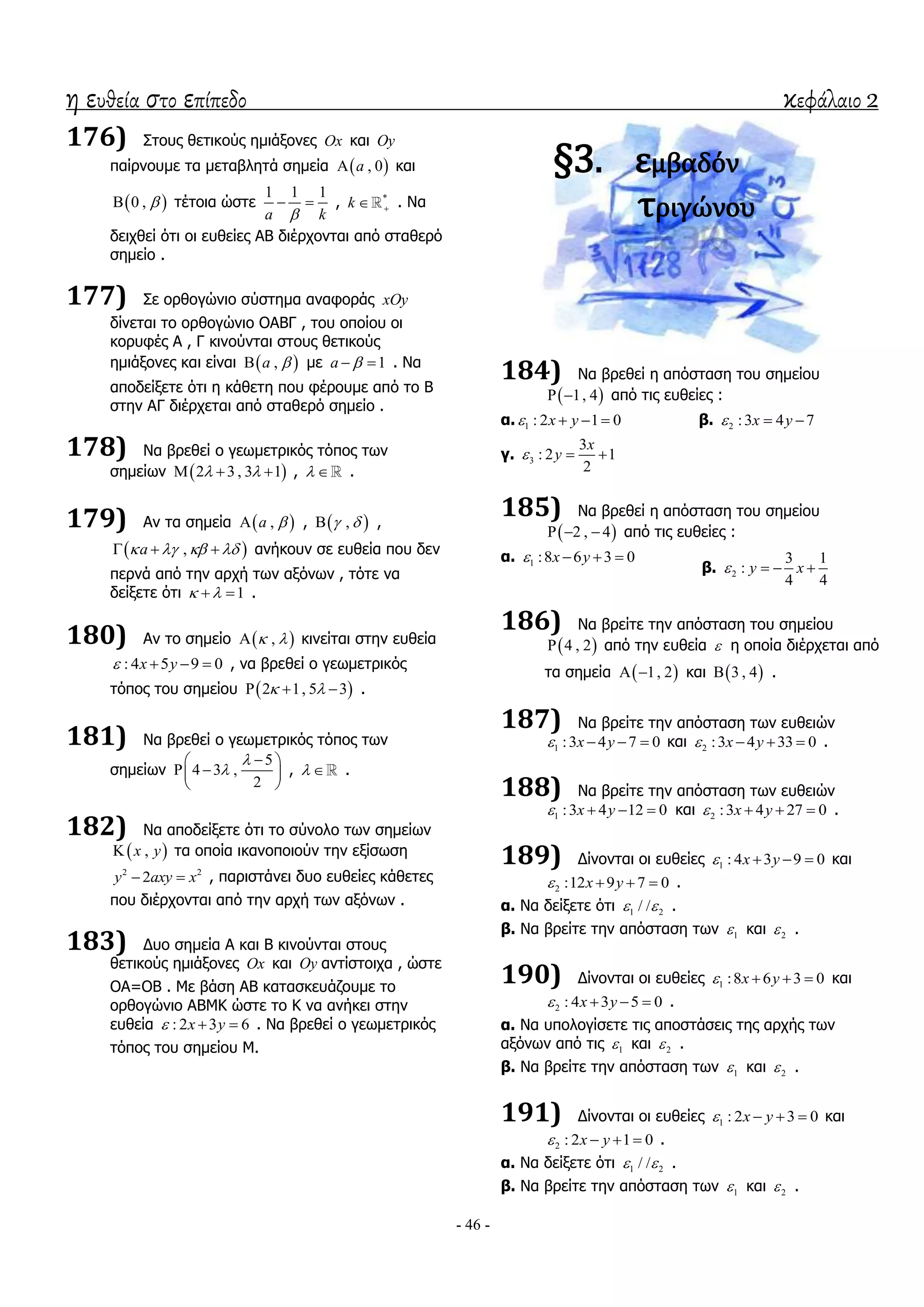 η ευθεία στο επίπεδο κεφάλαιο 2
- 46 -
176) ΢ηνπο ζεηηθνύο εκηάμνλεο Ox θαη Oy
παίξλνπκε ηα κεηαβιεηά ζεκεία  , 0a θαη
 0 ,  ηέηνηα ώζηε
1 1 1
a k
  , *
k  . Λα
δεηρζεί όηη νη επζείεο ΑΒ δηέξρνληαη από ζηαζεξό
ζεκείν .
177) ΢ε νξζνγώλην ζύζηεκα αλαθνξάο xOy
δίλεηαη ην νξζνγώλην ΟΑΒΓ , ηνπ νπνίνπ νη
θνξπθέο Α , Γ θηλνύληαη ζηνπο ζεηηθνύο
εκηάμνλεο θαη είλαη  ,a  κε 1a   . Λα
απνδείμεηε όηη ε θάζεηε πνπ θέξνπκε από ην Β
ζηελ ΑΓ δηέξρεηαη από ζηαζεξό ζεκείν .
178) Λα βξεζεί ν γεσκεηξηθόο ηόπνο ησλ
ζεκείσλ  2 3, 3 1    ,   .
179) Αλ ηα ζεκεία  ,a  ,  ,  ,
 ,a      αλήθνπλ ζε επζεία πνπ δελ
πεξλά από ηελ αξρή ησλ αμόλσλ , ηόηε λα
δείμεηε όηη 1   .
180) Αλ ην ζεκείν  ,  θηλείηαη ζηελ επζεία
: 4 5 9 0x y    , λα βξεζεί ν γεσκεηξηθόο
ηόπνο ηνπ ζεκείνπ  2 1, 5 3    .
181) Λα βξεζεί ν γεσκεηξηθόο ηόπνο ησλ
ζεκείσλ
5
4 3 ,
2


 
  
 
,   .
182) Λα απνδείμεηε όηη ην ζύλνιν ησλ ζεκείσλ
 ,x y ηα νπνία ηθαλνπνηνύλ ηελ εμίζσζε
2 2
2y axy x  , παξηζηάλεη δπν επζείεο θάζεηεο
πνπ δηέξρνληαη από ηελ αξρή ησλ αμόλσλ .
183) Γπν ζεκεία Α θαη Β θηλνύληαη ζηνπο
ζεηηθνύο εκηάμνλεο Ox θαη Oy αληίζηνηρα , ώζηε
ΟΑ=ΟΒ . Κε βάζε ΑΒ θαηαζθεπάδνπκε ην
νξζνγώλην ΑΒΚΘ ώζηε ην Θ λα αλήθεη ζηελ
επζεία : 2 3 6x y   . Λα βξεζεί ν γεσκεηξηθόο
ηόπνο ηνπ ζεκείνπ Κ.
§3. εμβαδόν
τριγώνου
184) Λα βξεζεί ε απόζηαζε ηνπ ζεκείνπ
 1, 4  από ηηο επζείεο :
α. 1 : 2 1 0x y    β. 2 :3 4 7x y  
γ. 3
3
: 2 1
2
x
y  
185) Λα βξεζεί ε απόζηαζε ηνπ ζεκείνπ
 2 , 4   από ηηο επζείεο :
α. 1 :8 6 3 0x y   
β. 2
3 1
:
4 4
y x   
186) Λα βξείηε ηελ απόζηαζε ηνπ ζεκείνπ
 4 , 2 από ηελ επζεία  ε νπνία δηέξρεηαη από
ηα ζεκεία  1, 2  θαη  3 , 4 .
187) Λα βξείηε ηελ απόζηαζε ησλ επζεηώλ
1 :3 4 7 0x y    θαη 2 :3 4 33 0x y    .
188) Λα βξείηε ηελ απόζηαζε ησλ επζεηώλ
1 :3 4 12 0x y    θαη 2 :3 4 27 0x y    .
189) Γίλνληαη νη επζείεο 1 : 4 3 9 0x y    θαη
2 :12 9 7 0x y    .
α. Λα δείμεηε όηη 1 2/ /  .
β. Λα βξείηε ηελ απόζηαζε ησλ 1 θαη 2 .
190) Γίλνληαη νη επζείεο 1 :8 6 3 0x y    θαη
2 : 4 3 5 0x y    .
α. Λα ππνινγίζεηε ηηο απνζηάζεηο ηεο αξρήο ησλ
αμόλσλ από ηηο 1 θαη 2 .
β. Λα βξείηε ηελ απόζηαζε ησλ 1 θαη 2 .
191) Γίλνληαη νη επζείεο 1 : 2 3 0x y    θαη
2 : 2 1 0x y    .
α. Λα δείμεηε όηη 1 2/ /  .
β. Λα βξείηε ηελ απόζηαζε ησλ 1 θαη 2 .
 