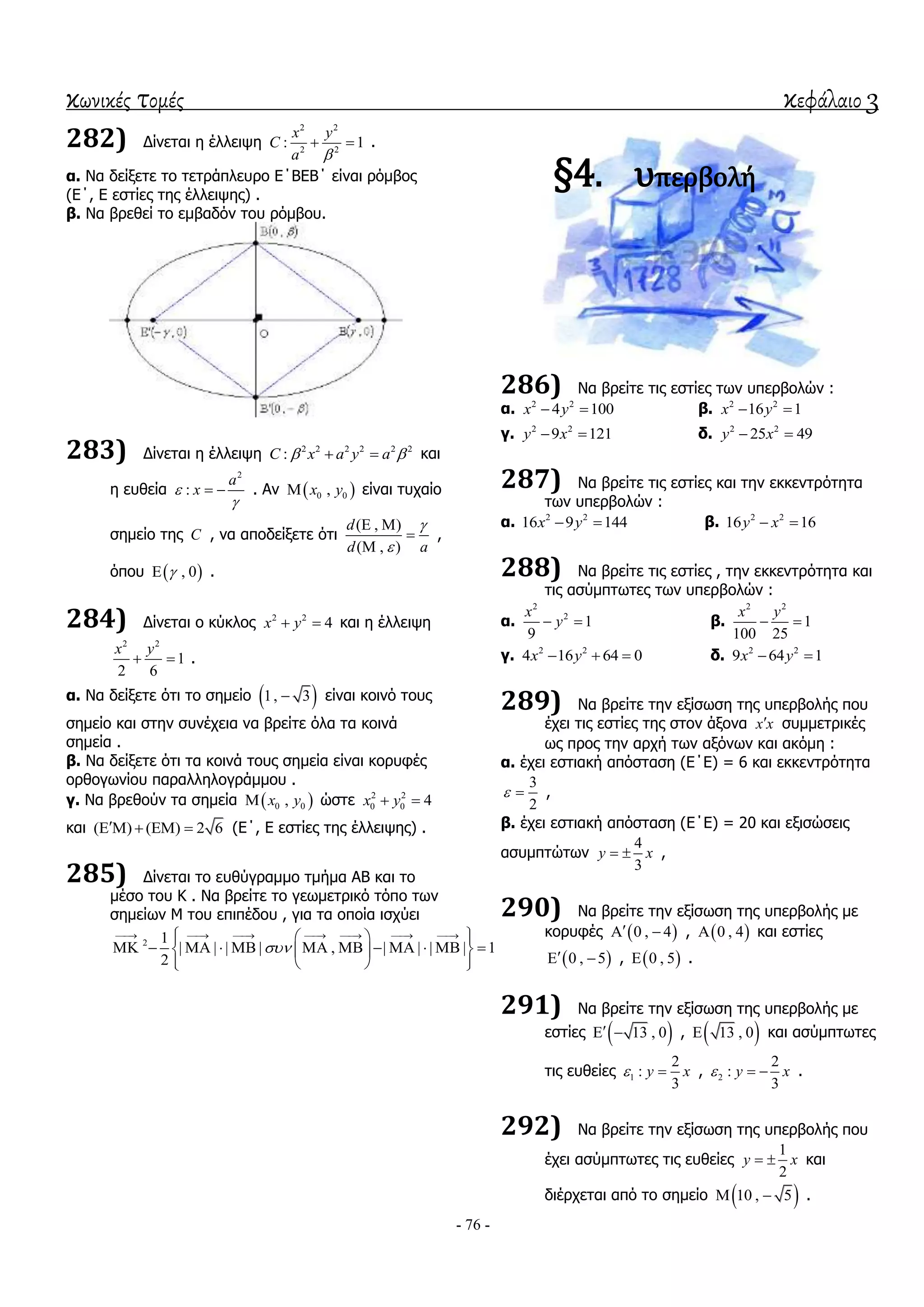 κωνικές τομές κεφάλαιο 3
- 76 -
282) Γίλεηαη ε έιιεηςε
2 2
2 2
: 1
x y
C
a 
  .
α. Να δείμεηε ην ηεηξάπιεπξν Δ΄ΒΔΒ΄ είλαη ξόκβνο
(Δ΄, Δ εζηίεο ηεο έιιεηςεο) .
β. Να βξεζεί ην εκβαδόλ ηνπ ξόκβνπ.
283) Γίλεηαη ε έιιεηςε 2 2 2 2 2 2
:C x a y a   θαη
ε επζεία
2
:
a
x

  . Αλ  0 0,x y είλαη ηπραίν
ζεκείν ηεο C , λα απνδείμεηε όηη
( , )
( , )
d
d a


 


,
όπνπ  , 0 .
284) Γίλεηαη ν θύθινο 2 2
4x y  θαη ε έιιεηςε
2 2
1
2 6
x y
  .
α. Να δείμεηε όηη ην ζεκείν  1, 3 είλαη θνηλό ηνπο
ζεκείν θαη ζηελ ζπλέρεηα λα βξείηε όια ηα θνηλά
ζεκεία .
β. Να δείμεηε όηη ηα θνηλά ηνπο ζεκεία είλαη θνξπθέο
νξζνγσλίνπ παξαιιεινγξάκκνπ .
γ. Να βξεζνύλ ηα ζεκεία  0 0,x y ώζηε 2 2
0 0 4x y 
θαη ( ) ( ) 2 6     (Δ΄, Δ εζηίεο ηεο έιιεηςεο) .
285) Γίλεηαη ην επζύγξακκν ηκήκα ΑΒ θαη ην
κέζν ηνπ Κ . Να βξείηε ην γεσκεηξηθό ηόπν ησλ
ζεκείσλ Μ ηνπ επηπέδνπ , γηα ηα νπνία ηζρύεη
2 1
| | | | , | | | | 1
2

         
             
   
§4. υπερβολή
286) Να βξείηε ηηο εζηίεο ησλ ππεξβνιώλ :
α. 2 2
4 100x y  β. 2 2
16 1x y 
γ. 2 2
9 121y x  δ. 2 2
25 49y x 
287) Να βξείηε ηηο εζηίεο θαη ηελ εθθεληξόηεηα
ησλ ππεξβνιώλ :
α. 2 2
16 9 144x y  β. 2 2
16 16y x 
288) Να βξείηε ηηο εζηίεο , ηελ εθθεληξόηεηα θαη
ηηο αζύκπησηεο ησλ ππεξβνιώλ :
α.
2
2
1
9
x
y  β.
2 2
1
100 25
x y
 
γ. 2 2
4 16 64 0x y   δ. 2 2
9 64 1x y 
289) Να βξείηε ηελ εμίζσζε ηεο ππεξβνιήο πνπ
έρεη ηηο εζηίεο ηεο ζηνλ άμνλα x x ζπκκεηξηθέο
σο πξνο ηελ αξρή ησλ αμόλσλ θαη αθόκε :
α. έρεη εζηηαθή απόζηαζε (Δ΄Δ) = 6 θαη εθθεληξόηεηα
3
2
  ,
β. έρεη εζηηαθή απόζηαζε (Δ΄Δ) = 20 θαη εμηζώζεηο
αζπκπηώησλ
4
3
y x  ,
290) Να βξείηε ηελ εμίζσζε ηεο ππεξβνιήο κε
θνξπθέο  0 , 4  ,  0 , 4 θαη εζηίεο
 0 , 5  ,  0 , 5 .
291) Να βξείηε ηελ εμίζσζε ηεο ππεξβνιήο κε
εζηίεο  13 , 0  ,  13 , 0 θαη αζύκπησηεο
ηηο επζείεο 1
2
:
3
y x  , 2
2
:
3
y x   .
292) Να βξείηε ηελ εμίζσζε ηεο ππεξβνιήο πνπ
έρεη αζύκπησηεο ηηο επζείεο
1
2
y x  θαη
δηέξρεηαη από ην ζεκείν  10 , 5  .
 