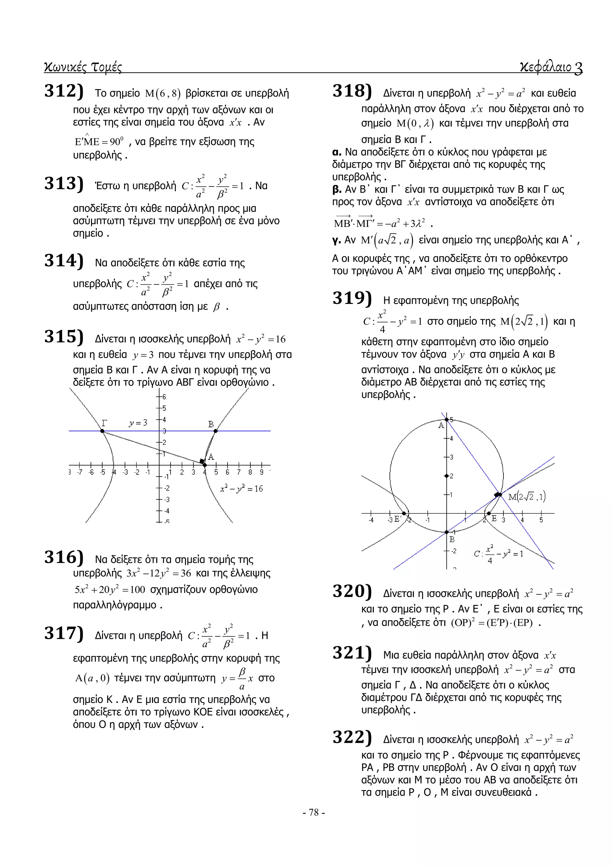 κωνικές τομές κεφάλαιο 3
- 78 -
312) Σν ζεκείν  6 , 8 βξίζθεηαη ζε ππεξβνιή
πνπ έρεη θέληξν ηελ αξρή ησλ αμόλσλ θαη νη
εζηίεο ηεο είλαη ζεκεία ηνπ άμνλα x x . Αλ
0
90

   , λα βξείηε ηελ εμίζσζε ηεο
ππεξβνιήο .
313) Έζησ ε ππεξβνιή
2 2
2 2
: 1
x y
C
a 
  . Να
απνδείμεηε όηη θάζε παξάιιειε πξνο κηα
αζύκπησηε ηέκλεη ηελ ππεξβνιή ζε έλα κόλν
ζεκείν .
314) Να απνδείμεηε όηη θάζε εζηία ηεο
ππεξβνιήο
2 2
2 2
: 1
x y
C
a 
  απέρεη από ηηο
αζύκπησηεο απόζηαζε ίζε κε  .
315) Γίλεηαη ε ηζνζθειήο ππεξβνιή 2 2
16x y 
θαη ε επζεία 3y  πνπ ηέκλεη ηελ ππεξβνιή ζηα
ζεκεία Β θαη Γ . Αλ Α είλαη ε θνξπθή ηεο λα
δείμεηε όηη ην ηξίγσλν ΑΒΓ είλαη νξζνγώλην .
316) Να δείμεηε όηη ηα ζεκεία ηνκήο ηεο
ππεξβνιήο 2 2
3 12 36x y  θαη ηεο έιιεηςεο
2 2
5 20 100x y  ζρεκαηίδνπλ νξζνγώλην
παξαιιειόγξακκν .
317) Γίλεηαη ε ππεξβνιή
2 2
2 2
: 1
x y
C
a 
  . Η
εθαπηνκέλε ηεο ππεξβνιήο ζηελ θνξπθή ηεο
 , 0a ηέκλεη ηελ αζύκπησηε y x
a

 ζην
ζεκείν Κ . Αλ Δ κηα εζηία ηεο ππεξβνιήο λα
απνδείμεηε όηη ην ηξίγσλν ΚΟΔ είλαη ηζνζθειέο ,
όπνπ Ο ε αξρή ησλ αμόλσλ .
318) Γίλεηαη ε ππεξβνιή 2 2 2
x y a  θαη επζεία
παξάιιειε ζηνλ άμνλα x x πνπ δηέξρεηαη από ην
ζεκείν  0 ,  θαη ηέκλεη ηελ ππεξβνιή ζηα
ζεκεία Β θαη Γ .
α. Να απνδείμεηε όηη ν θύθινο πνπ γξάθεηαη κε
δηάκεηξν ηελ ΒΓ δηέξρεηαη από ηηο θνξπθέο ηεο
ππεξβνιήο .
β. Αλ Β΄ θαη Γ΄ είλαη ηα ζπκκεηξηθά ησλ Β θαη Γ σο
πξνο ηνλ άμνλα x x αληίζηνηρα λα απνδείμεηε όηη
2 2
3a 
 
      .
γ. Αλ  2 ,a a είλαη ζεκείν ηεο ππεξβνιήο θαη Α΄ ,
Α νη θνξπθέο ηεο , λα απνδείμεηε όηη ην νξζόθεληξν
ηνπ ηξηγώλνπ Α΄ΑΜ΄ είλαη ζεκείν ηεο ππεξβνιήο .
319) Η εθαπηνκέλε ηεο ππεξβνιήο
2
2
: 1
4
x
C y  ζην ζεκείν ηεο  2 2 ,1 θαη ε
θάζεηε ζηελ εθαπηνκέλε ζην ίδην ζεκείν
ηέκλνπλ ηνλ άμνλα y y ζηα ζεκεία Α θαη Β
αληίζηνηρα . Να απνδείμεηε όηη ν θύθινο κε
δηάκεηξν ΑΒ δηέξρεηαη από ηηο εζηίεο ηεο
ππεξβνιήο .
320) Γίλεηαη ε ηζνζθειήο ππεξβνιή 2 2 2
x y a 
θαη ην ζεκείν ηεο Ρ . Αλ Δ΄ , Δ είλαη νη εζηίεο ηεο
, λα απνδείμεηε όηη 2
( ) ( ) ( )      .
321) Μηα επζεία παξάιιειε ζηνλ άμνλα x x
ηέκλεη ηελ ηζνζθειή ππεξβνιή 2 2 2
x y a  ζηα
ζεκεία Γ , Γ . Να απνδείμεηε όηη ν θύθινο
δηακέηξνπ ΓΓ δηέξρεηαη από ηηο θνξπθέο ηεο
ππεξβνιήο .
322) Γίλεηαη ε ηζνζθειήο ππεξβνιή 2 2 2
x y a 
θαη ην ζεκείν ηεο Ρ . Φέξλνπκε ηηο εθαπηόκελεο
ΡΑ , ΡΒ ζηελ ππεξβνιή . Αλ Ο είλαη ε αξρή ησλ
αμόλσλ θαη Μ ην κέζν ηνπ ΑΒ λα απνδείμεηε όηη
ηα ζεκεία Ρ , Ο , Μ είλαη ζπλεπζεηαθά .
 