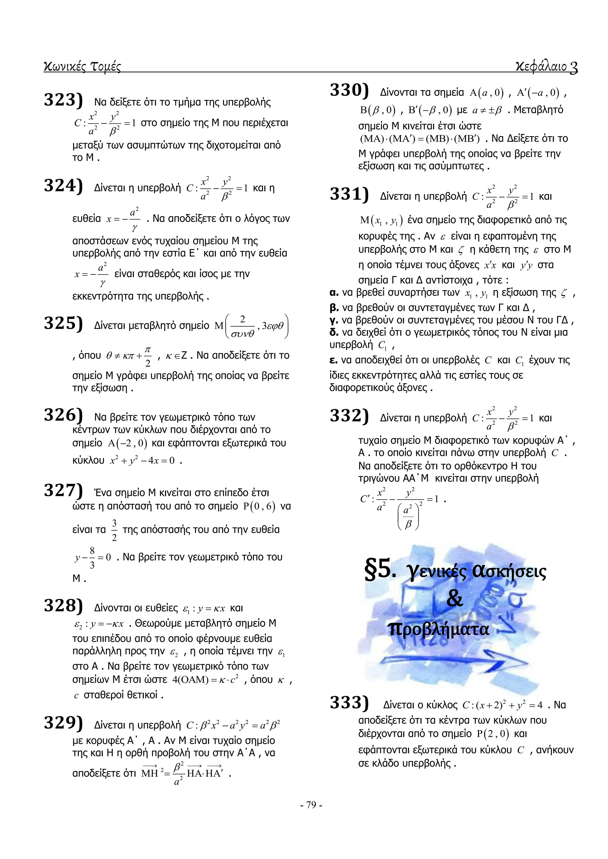 κωνικές τομές κεφάλαιο 3
- 79 -
323) Να δείμεηε όηη ην ηκήκα ηεο ππεξβνιήο
2 2
2 2
: 1
x y
C
a 
  ζην ζεκείν ηεο Μ πνπ πεξηέρεηαη
κεηαμύ ησλ αζπκπηώησλ ηεο δηρνηνκείηαη από
ην Μ .
324) Γίλεηαη ε ππεξβνιή
2 2
2 2
: 1
x y
C
a 
  θαη ε
επζεία
2
a
x

  . Να απνδείμεηε όηη ν ιόγνο ησλ
απνζηάζεσλ ελόο ηπραίνπ ζεκείνπ Μ ηεο
ππεξβνιήο από ηελ εζηία Δ΄ θαη από ηελ επζεία
2
a
x

  είλαη ζηαζεξόο θαη ίζνο κε ηελ
εθθεληξόηεηα ηεο ππεξβνιήο .
325) Γίλεηαη κεηαβιεηό ζεκείν
2
, 3

 
 
 
, όπνπ
2

   ,  Z . Να απνδείμεηε όηη ην
ζεκείν Μ γξάθεη ππεξβνιή ηεο νπνίαο λα βξείηε
ηελ εμίζσζε .
326) Να βξείηε ηνλ γεσκεηξηθό ηόπν ησλ
θέληξσλ ησλ θύθισλ πνπ δηέξρνληαη από ην
ζεκείν  2 , 0  θαη εθάπηνληαη εμσηεξηθά ηνπ
θύθινπ 2 2
4 0x y x   .
327) Έλα ζεκείν Μ θηλείηαη ζην επίπεδν έηζη
ώζηε ε απόζηαζή ηνπ από ην ζεκείν  0 , 6 λα
είλαη ηα
3
2
ηεο απόζηαζήο ηνπ από ηελ επζεία
8
0
3
y   . Να βξείηε ηνλ γεσκεηξηθό ηόπν ηνπ
Μ .
328) Γίλνληαη νη επζείεο 1 : y x  θαη
2 : y x   . Θεσξνύκε κεηαβιεηό ζεκείν Μ
ηνπ επηπέδνπ από ην νπνίν θέξλνπκε επζεία
παξάιιειε πξνο ηελ 2 , ε νπνία ηέκλεη ηελ 1
ζην Α . Να βξείηε ηνλ γεσκεηξηθό ηόπν ησλ
ζεκείσλ Μ έηζη ώζηε 2
4( ) c   , όπνπ  ,
c ζηαζεξνί ζεηηθνί .
329) Γίλεηαη ε ππεξβνιή 2 2 2 2 2 2
:C x a y a  
κε θνξπθέο Α΄ , Α . Αλ Μ είλαη ηπραίν ζεκείν
ηεο θαη Η ε νξζή πξνβνιή ηνπ ζηελ Α΄Α , λα
απνδείμεηε όηη
2
2
2
a
  
   .
330) Γίλνληαη ηα ζεκεία  , 0a ,  , 0a  ,
 , 0 ,  , 0  κε a   . Μεηαβιεηό
ζεκείν Μ θηλείηαη έηζη ώζηε
( ) ( ) ( ) ( )        . Να Γείμεηε όηη ην
Μ γξάθεη ππεξβνιή ηεο νπνίαο λα βξείηε ηελ
εμίζσζε θαη ηηο αζύκπησηεο .
331) Γίλεηαη ε ππεξβνιή
2 2
2 2
: 1
x y
C
a 
  θαη
 1 1,x y έλα ζεκείν ηεο δηαθνξεηηθό από ηηο
θνξπθέο ηεο . Αλ  είλαη ε εθαπηνκέλε ηεο
ππεξβνιήο ζην Μ θαη  ε θάζεηε ηεο  ζην Μ
ε νπνία ηέκλεη ηνπο άμνλεο x x θαη y y ζηα
ζεκεία Γ θαη Γ αληίζηνηρα , ηόηε :
α. λα βξεζεί ζπλαξηήζεη ησλ 1 1,x y ε εμίζσζε ηεο  ,
β. λα βξεζνύλ νη ζπληεηαγκέλεο ησλ Γ θαη Γ ,
γ. λα βξεζνύλ νη ζπληεηαγκέλεο ηνπ κέζνπ Ν ηνπ ΓΓ ,
δ. λα δεηρζεί όηη ν γεσκεηξηθόο ηόπνο ηνπ Ν είλαη κηα
ππεξβνιή 1C ,
ε. λα απνδεηρζεί όηη νη ππεξβνιέο C θαη 1C έρνπλ ηηο
ίδηεο εθθεληξόηεηεο αιιά ηηο εζηίεο ηνπο ζε
δηαθνξεηηθνύο άμνλεο .
332) Γίλεηαη ε ππεξβνιή
2 2
2 2
: 1
x y
C
a 
  θαη
ηπραίν ζεκείν Μ δηαθνξεηηθό ησλ θνξπθώλ Α΄ ,
Α . ην νπνίν θηλείηαη πάλσ ζηελ ππεξβνιή C .
Να απνδείμεηε όηη ην νξζόθεληξν Η ηνπ
ηξηγώλνπ ΑΑ΄Μ θηλείηαη ζηελ ππεξβνιή
2 2
2 22
: 1
x y
C
a a

  
 
 
 
.
§5. γενικέσ αςκήςεισ
&
προβλήματα
333) Γίλεηαη ν θύθινο 2 2
:( 2) 4C x y   . Να
απνδείμεηε όηη ηα θέληξα ησλ θύθισλ πνπ
δηέξρνληαη από ην ζεκείν  2 , 0 θαη
εθάπηνληαη εμσηεξηθά ηνπ θύθινπ C , αλήθνπλ
ζε θιάδν ππεξβνιήο .
 