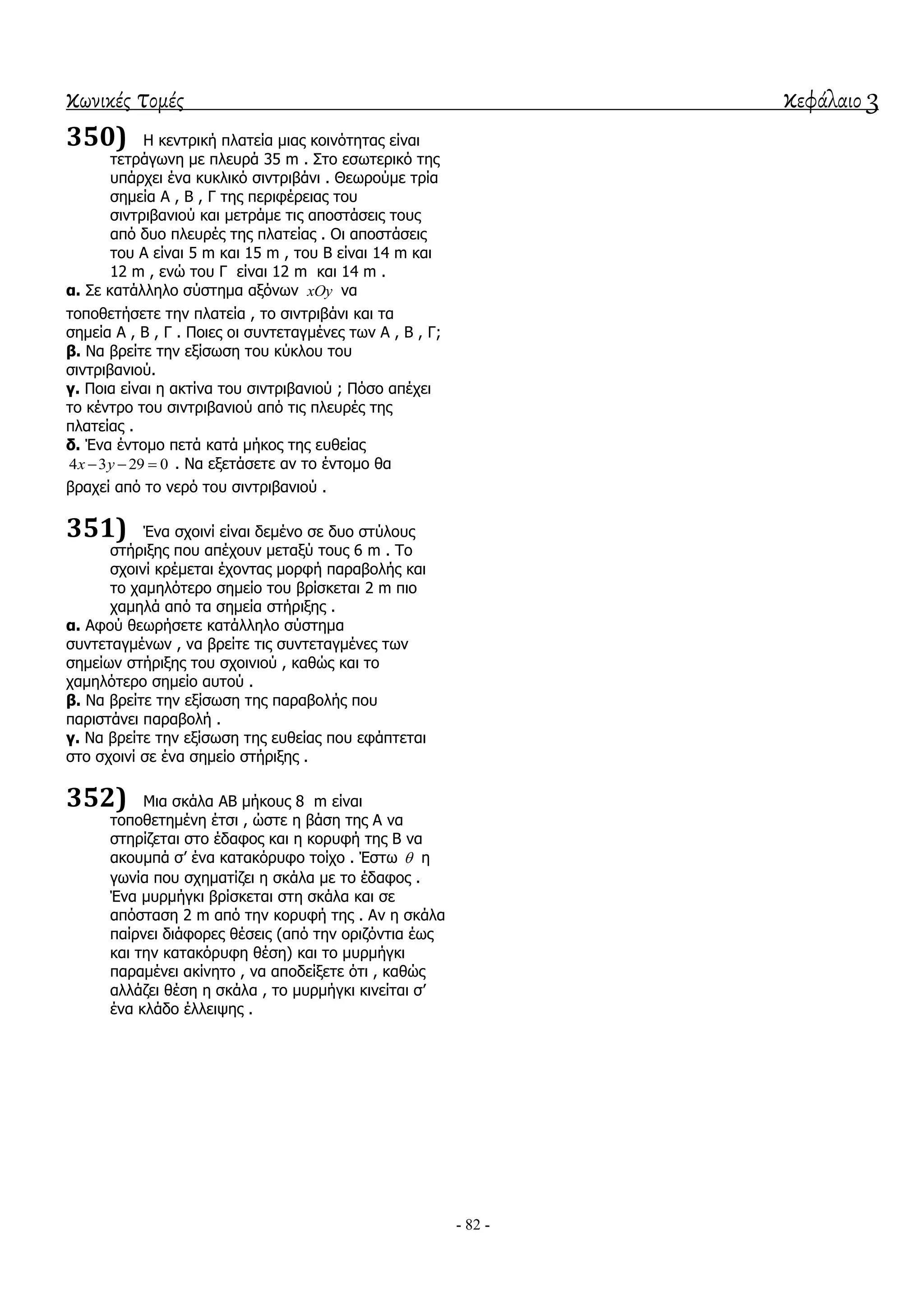 κωνικές τομές κεφάλαιο 3
- 82 -
350) Η θεληξηθή πιαηεία κηαο θνηλόηεηαο είλαη
ηεηξάγσλε κε πιεπξά 35 m . ΢ην εζσηεξηθό ηεο
ππάξρεη έλα θπθιηθό ζηληξηβάλη . Θεσξνύκε ηξία
ζεκεία Α , Β , Γ ηεο πεξηθέξεηαο ηνπ
ζηληξηβαληνύ θαη κεηξάκε ηηο απνζηάζεηο ηνπο
από δπν πιεπξέο ηεο πιαηείαο . Οη απνζηάζεηο
ηνπ Α είλαη 5 m θαη 15 m , ηνπ Β είλαη 14 m θαη
12 m , ελώ ηνπ Γ είλαη 12 m θαη 14 m .
α. ΢ε θαηάιιειν ζύζηεκα αμόλσλ xOy λα
ηνπνζεηήζεηε ηελ πιαηεία , ην ζηληξηβάλη θαη ηα
ζεκεία Α , Β , Γ . Πνηεο νη ζπληεηαγκέλεο ησλ Α , Β , Γ;
β. Να βξείηε ηελ εμίζσζε ηνπ θύθινπ ηνπ
ζηληξηβαληνύ.
γ. Πνηα είλαη ε αθηίλα ηνπ ζηληξηβαληνύ ; Πόζν απέρεη
ην θέληξν ηνπ ζηληξηβαληνύ από ηηο πιεπξέο ηεο
πιαηείαο .
δ. Έλα έληνκν πεηά θαηά κήθνο ηεο επζείαο
4 3 29 0x y   . Να εμεηάζεηε αλ ην έληνκν ζα
βξαρεί από ην λεξό ηνπ ζηληξηβαληνύ .
351) Έλα ζρνηλί είλαη δεκέλν ζε δπν ζηύινπο
ζηήξημεο πνπ απέρνπλ κεηαμύ ηνπο 6 m . Σν
ζρνηλί θξέκεηαη έρνληαο κνξθή παξαβνιήο θαη
ην ρακειόηεξν ζεκείν ηνπ βξίζθεηαη 2 m πην
ρακειά από ηα ζεκεία ζηήξημεο .
α. Αθνύ ζεσξήζεηε θαηάιιειν ζύζηεκα
ζπληεηαγκέλσλ , λα βξείηε ηηο ζπληεηαγκέλεο ησλ
ζεκείσλ ζηήξημεο ηνπ ζρνηληνύ , θαζώο θαη ην
ρακειόηεξν ζεκείν απηνύ .
β. Να βξείηε ηελ εμίζσζε ηεο παξαβνιήο πνπ
παξηζηάλεη παξαβνιή .
γ. Να βξείηε ηελ εμίζσζε ηεο επζείαο πνπ εθάπηεηαη
ζην ζρνηλί ζε έλα ζεκείν ζηήξημεο .
352) Μηα ζθάια ΑΒ κήθνπο 8 m είλαη
ηνπνζεηεκέλε έηζη , ώζηε ε βάζε ηεο Α λα
ζηεξίδεηαη ζην έδαθνο θαη ε θνξπθή ηεο Β λα
αθνπκπά ζ’ έλα θαηαθόξπθν ηνίρν . Έζησ  ε
γσλία πνπ ζρεκαηίδεη ε ζθάια κε ην έδαθνο .
Έλα κπξκήγθη βξίζθεηαη ζηε ζθάια θαη ζε
απόζηαζε 2 m από ηελ θνξπθή ηεο . Αλ ε ζθάια
παίξλεη δηάθνξεο ζέζεηο (από ηελ νξηδόληηα έσο
θαη ηελ θαηαθόξπθε ζέζε) θαη ην κπξκήγθη
παξακέλεη αθίλεην , λα απνδείμεηε όηη , θαζώο
αιιάδεη ζέζε ε ζθάια , ην κπξκήγθη θηλείηαη ζ’
έλα θιάδν έιιεηςεο .
 