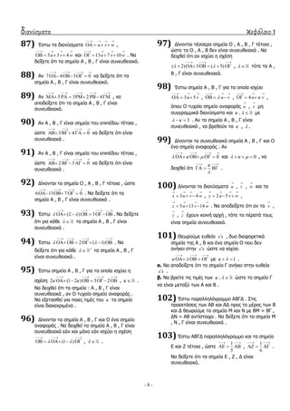 διανύσματα κεφάλαιο 1
- 8 -
87) Έζησ ηα δηαλύζκαηα u v w
   
    ,
5 3 4u v w
   
    θαη 13 7 10u v w
   
    . Λα
δείμεηε όηη ηα ζεκεία Α , Β , Γ είλαη ζπλεπζεηαθά.
88) Αλ 7 4 3 0
   
    λα δείμεηε όηη ηα
ζεκεία Α , Β , Γ είλαη ζπλεπζεηαθά.
89) Αλ 5 3 2 4
    
      , λα
απνδείμεηε όηη ηα ζεκεία Α , Β , Γ είλαη
ζπλεπζεηαθά.
90) Αλ Α , Β , Γ είλαη ζεκεία ηνπ επηπέδνπ ηέηνηα ,
ώζηε 3 4 0
   
    λα δείμεηε όηη είλαη
ζπλεπζεηαθά .
91) Αλ Α , Β , Γ είλαη ζεκεία ηνπ επηπέδνπ ηέηνηα ,
ώζηε 2 3 0
   
    λα δείμεηε όηη είλαη
ζπλεπζεηαθά .
92) Γίλνληαη ηα ζεκεία Ο , Α , Β , Γ ηέηνηα , ώζηε
6 13 7 0
   
    . Λα δείμεηε όηη ηα
ζεκεία Α , Β , Γ είλαη ζπλεπζεηαθά .
93) Έζησ (2 ) 3 
   
      . Λα δείμεηε
όηη γηα θάζε   ηα ζεκεία Α , Β , Γ είλαη
ζπλεπζεηαθά .
94) Έζησ 2 ( 1) 
   
      . Λα
δείμεηε όηη γηα θάζε  
 ηα ζεκεία Α , Β , Γ
είλαη ζπλεπζεηαθά .
95) Έζησ ζεκεία Α , Β , Γ γηα ηα νπνία ηζρύεη ε
ζρέζε 2 (1 2 ) 3 2 
   
      ,   .
Λα δεηρζεί όηη ηα ζεκεία : Α , Β , Γ είλαη
ζπλεπζεηαθά , αλ Ο ηπραίν ζεκείν αλαθνξάο .
Λα εμεηαζζεί γηα πνηεο ηηκέο ηνπ  ηα ζεκεία
είλαη δηαθεθξηκέλα .
96) Γίλνληαη ηα ζεκεία Α , Β , Γ θαη Ο έλα ζεκείν
αλαθνξάο . Λα δεηρζεί ηα ζεκεία Α , Β , Γ είλαη
ζπλεπζεηαθά εάλ θαη κόλν εάλ ηζρύεη ε ζρέζε
(1 ) 
  
     ,   .
97) Γίλνληαη ηέζζεξα ζεκεία Ο , Α , Β , Γ ηέηνηα ,
ώζηε ηα Ο , Α , Β δελ είλαη ζπλεπζεηαθά . Λα
δεηρζεί όηη αλ ηζρύεη ε ζρέζε
( 2) 3 ( 5) 
  
      ,   ηόηε ηα Α ,
Β , Γ είλαη ζπλεπζεηαθά.
98) Έζησ ζεκεία Α , Β , Γ γηα ηα νπνία ηζρύεη
3 5u v
  
   , u v
  
   , 4u v
  
   ,
όπνπ Ο ηπραίν ζεκείν αλαθνξάο u

, v

κε
ζπγγξακκηθά δηαλύζκαηα θαη ,   κε
3   . Αλ ηα ζεκεία Α , Β , Γ είλαη
ζπλεπζεηαθά , λα βξεζνύλ ηα  ,  .
99) Γίλνληαη ηα ζπλεπζεηαθά ζεκεία Α , Β , Γ θαη Ο
έλα ζεκείν αλαθνξάο . Αλ
0  
   
    θαη 0     , λα
δεηρζεί όηη


 
   .
100) Γίλνληαη ηα δηαλύζκαηα u

, v

, w

θαη ηα
3 4x u v w
   
   , 2 5y u v w
   
   ,
5 13 14z u v w
   
   . Λα απνδείμεηε όηη αλ ηα x

,
y

, z

έρνπλ θνηλή αξρή , ηόηε ηα πέξαηά ηνπο
είλαη ζεκεία ζπλεπζεηαθά.
101) Θεσξνύκε επζεία x x , δπν δηαθνξεηηθά
ζεκεία ηεο Α , Β θαη έλα ζεκείν Ο πνπ δελ
αλήθεη ζηελ x x ώζηε λα ηζρύεη
 
  
    κε 1   .
α. Λα απνδείμεηε όηη ην ζεκείν Γ αλήθεη ζηελ επζεία
x x .
β. Λα βξείηε ηηο ηηκέο ησλ ,   ώζηε ην ζεκείν Γ
λα είλαη κεηαμύ ησλ Α θαη Β .
102) Έζησ παξαιιειόγξακκν ΑΒΓΓ . ΢ηηο
πξνεθηάζεηο ησλ ΑΒ θαη ΑΓ πξνο ην κέξνο ησλ Β
θαη Γ ζεσξνύκε ηα ζεκεία Κ θαη Λ κε ΒΚ = ΒΓ ,
ΓΛ = ΑΒ αληίζηνηρα . Λα δείμεηε όηη ηα ζεκεία Κ
, Λ , Γ είλαη ζπλεπζεηαθά .
103) Έζησ ΑΒΓΓ παξαιιειόγξακκν θαη ηα ζεκεία
Δ θαη Ε ηέηνηα , ώζηε
1
5
 
   ,
1
6
 
   .
Λα δείμεηε όηη ηα ζεκεία Δ , Ε , Γ είλαη
ζπλεπζεηαθά.
 