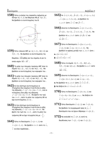διανύσματα κεφάλαιο 1
- 13 -
158) Έζησ ν θύθινο ηνπ παξαθάησ ζρήκαηνο κε
θέληξν  3 , 2  θαη δηάκεηξν ΑΒ κε  1, 3 .
Λα βξεζνύλ νη ζπληεηαγκέλεο ηνπ Β.
159) Έζησ ηξίγσλν ΑΒΓ κε  1,1  ,  2 , 0 θαη
 2 , 3  . Λα βξεζνύλ νη ζπληεηαγκέλεο ηεο
δηακέζνπ

 θαζώο θαη ηνπ ζεκείνπ Γ γηα ην
νπνίν ηζρύεη
 
   .
160) Σα κέζα ησλ πιεπξώλ ηξηγώλνπ ΑΒΓ είλαη ηα
ζεκεία  1, 2 ,  3 , 5 θαη  2 , 4  . Λα
βξεζνύλ νη ζπληεηαγκέλεο ησλ θνξπθώλ ηνπ .
161) Σα κέζα ησλ πιεπξώλ ηξηγώλνπ ΑΒΓ είλαη ηα
ζεκεία  1, 4  ,  5 , 4 θαη  2 , 1  . Λα
βξεζνύλ νη ζπληεηαγκέλεο ησλ θνξπθώλ ηνπ .
162) ΢ε έλα ζύζηεκα ζπληεηαγκέλσλ νη
ηεηκεκέλεο δπν ζεκείσλ Α θαη Β είλαη νη ξίδεο
ηεο εμίζσζεο 2 2
( 5 14) 7 0x x      , ελώ νη
ηεηαγκέλεο είλαη ξίδεο ηεο εμίζσζεο
2 2
( 3 2) 5 0y y      . Λα βξείηε ηελ ηηκή
ηνπ   , ώζηε ην κέζν ηνπ ηκήκαηνο ΑΒ λα
έρεη ζπληεηαγκέλεο  4 , 6 .
163) ΢ε έλα ζύζηεκα ζπληεηαγκέλσλ νη
ηεηκεκέλεο δπν ζεκείσλ Α θαη Β είλαη νη ξίδεο
ηεο εμίζσζεο 2 2
( 3 5) 10 0x x      . Λα
βξείηε ηελ ηηκή ηνπ   , ώζηε ην κέζν ηνπ
ηκήκαηνο ΑΒ λα έρεη ηεηκεκέλε ίζε κε
1
2
 .
164) Έζησ ηα δηαλύζκαηα  1, 3u 

  θαη
 2 2 ,v  

  . Λα βξεζεί ν   ώζηε ηα u

,
v

λα είλαη παξάιιεια .
165) Αλ  1, 4a

  ,  5 , 2

  ,  , 5u x y y

 
,  4 3 , 5 6v x y y

    , λα βξεζνύλ ηα
,x y ώζηε / /a u
 
θαη / / v
 
.
166) Γίλνληαη ηα δηαλύζκαηα  2 , 1a  

   ,
 2 , 3 2  

   ,  2 , 4u

  ,  1, 5v

 . Λα
βξεζνύλ ηα ,   ώζηε ( ) / /a u
  
 θαη
( ) / /a v
  
 .
167) Έζησ ηα δηαλύζκαηα  2 , 1u   

   ,
 1, 3v

 θαη  2 1, 2w   

    . Λα
βξεζνύλ νη ζρέζεηο κεηαμύ ησλ ,   ώζηε :
α. (2 3 ) / /12u v v
  

β. ( 2 3 ) / / 5u v w v
   
  
168) Έζησ ηα ζεκεία  3 , 2   ,  2 ,  ,
 5 , 3  θαη  4 ,  . Λα βξεζεί ν   ώζηε
/ /
 
  .
169) Γίλνληαη ηα δηαλύζκαηα  ,u    

   ,
 2 3 1, 2v    

    θαη  ,w  

  .
α. Λα βξεζνύλ ηα ,   ώζηε 0u v w
   
   .
β. Λα δείμεηε όηη / / 0u w u w
    
   .
170) Έζησ ηα δηαλύζκαηα  5 6 ,1u x y

  θαη
 3( 3 ) , 2v x y z

   κε x y . Λα δείμεηε όηη
3 3 3
/ / 3u v x y z xyz
 
    .
171) Έζησ δηαλύζκαηα  1, 2u

 θαη  3 , 4v

 .
Λα βξεζνύλ ηα ζπγγξακκηθά πξνο ηα u

, v

δηαλύζκαηα πνπ λα έρνπλ άζξνηζκα  0 , 3w

 .
172) Λα αλαιπζεί ην  9 , 4u

 θαηά ηηο
δηεπζύλζεηο ησλ  2 , 3v

  θαη  1, 2w

 .
 