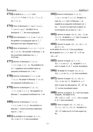 διανύσματα κεφάλαιο 1
- 14 -
173) Λα βξεζνύλ νη , ,x y z  ώζηε
0xu y v z w
   
   όπνπ  1, 2u

 ,  1, 2v

 
θαη  3 , 4w

 .
174) Έζησ ηα δηαλύζκαηα 2u i j 
  
  ,
3v i j 
  
  . Λα δείμεηε όηη ηα
δηαλύζκαηα u

, v

δελ είλαη ζπγγξακκηθά .
175) Έζησ δηαλύζκαηα  1, 2u

 θαη  0 , 3v

 .
Λα νξηζζνύλ ηα ζπγγξακκηθά πξνο ηα u

, v

δηαλύζκαηα πνπ έρνπλ δηαθνξά ίζε κε i

.
176) Έζησ ηα δηαλύζκαηα  1, 2u

  ,  3 , 5v


θαη  8 ,10w

 . Λα αλαιπζεί ην δηάλπζκα w

ζε
δπν ζπληζηώζεο παξάιιειεο ησλ u

, v

αληίζηνηρα .
177) Γίλνληαη ηα δηαλύζκαηα  3 , 2u

 ,
 2 ,1v

  θαη  7 , 4w

  . Λα απνδείμεηε όηη
ην w

εθθξάδεηαη θαηά κνλαδηθό ηξόπν σο
γξακκηθόο ζπλδπαζκόο ησλ u

θαη v

.
178) Γίλνληαη ηα δηαλύζκαηα  1, 3u

  θαη
 2 ,1v

 . Λα γξαθεί ην δηάλπζκα  4 ,16w


ζαλ γξακκηθόο ζπλδπαζκόο ησλ u

, v

.
179) Γίλνληαη ηα δηαλύζκαηα  1, 3u

  ,
 1, 2v

  θαη  1,1w

  . Λα εθθξάζεηε ην
δηάλπζκα w

σο γξακκηθό ζπλδπαζκό ησλ u

θαη
v

.
180) Γίλνληαη ηα δηαλύζκαηα  3 , 4u

 ,
 2 ,1v

  θαη  3 , 2w

 . Λα αλαιύζεηε ην
δηάλπζκα w

ζε δπν ζπληζηώζεο παξάιιειεο
πξνο ηα u

θαη v

.
181) Λα απνδείμεηε όηη ηα ζεκεία  1, 2  ,
 1,1 θαη  3 , 3  είλαη ζπλεπζεηαθά .
182) Γίλνληαη ηα δηαλύζκαηα  2 , 3u

 ,
 1, 2v  

  θαη  1, 2w

  . Λα βξείηε ηηο
ηηκέο ηνπ   ώζηε ην δηάλπζκα w

λα
εθθξάδεηαη σο γξακκηθόο ζπλδπαζκόο ησλ u

θαη v

. ΢ε απηή ηελ πεξίπησζε λα βξείηε ηηο
ζπληεηαγκέλεο ηνπ σο πξνο ηα u

θαη v

.
183) Γίλνληαη ηα ζεκεία  0 , 4 ,  , 2  θαη
 2 , 2  . Λα βξεζεί ν   ώζηε ηα ζεκεία Α
, Β , Γ λα είλαη ζπλεπζεηαθά .
184) Γίλνληαη ηα ζεκεία  8 , 6  ,  2 , 2  
θαη  7 , 0  .
α. Λα δείμεηε όηη ηα Α , Β , Γ είλαη ζπλεπζεηαθά .
β. Λα βξεζνύλ ηα ,   ώζηε 
 
   θαη

 
   .
185) Γίλνληαη ηα ζεκεία  1, 1   ,
 3 , 3  θαη  2
, 2 . Λα βξεζεί ν  
ώζηε ηα ζεκεία Α , Β , Γ λα είλαη ζπλεπζεηαθά .
186) Λα δεηρζεί όηη ηα ζεκεία  ,a    ,
 , a   θαη  , a   είλαη ζπλεπζεηαθά .
187) Γίλνληαη ηα ζεκεία  1, 2 ,  , 3a ,
 2 , 3a θαη  4 , 7 . Λα βξείηε ην a
ώζηε ηα κέζα ησλ δηαλπζκάησλ

 ,

 θαη

 λα είλαη ζπλεπζεηαθά ζεκεία .
188) Γίλνληαη ηα ζεκεία Α , Β , Γ θαη Ο έλα ζεκείν
αλαθνξάο . Λα δεηρζεί όηη αλ
(1 ) 
  
     , *
  , ηόηε ηα ζεκεία
Α , Β , Γ είλαη ζπλεπζεηαθά .
189) Έζησ ηα ζεκεία  0 , 1  ,  2 , 3 ,
 1,1  ,  2 , 7 ,  3 ,11 . Λα δείμεηε όηη
/ /
 
  θαζώο θαη όηη ην Δ είλαη ζεκείν ηεο
ΑΓ .
 
