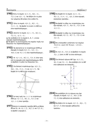 διανύσματα κεφάλαιο 1
- 15 -
190) Έζησ ηα ζεκεία  2 , 5  ,  6 , 1  ,
 3 ,1 θαη  5 , 1  . Λα δείμεηε όηη ην κέζν
ηνπ ηκήκαηνο ΑΒ αλήθεη ζηελ επζεία ΓΓ .
191) Έζησ ηα ζεκεία  0 , 2 ,  3 , 1  ,
 5 , 3   . Λα βξεζεί ην Γ ώζηε ην ΑΒΓΓ λα
είλαη παξαιιειόγξακκν .
192) Γίλνληαη ηα ζεκεία  1, 5   ,  2 ,1 ,
 1, 5 ,  2 , 1   .
α. Λα απνδείμεηε όηη ηα ζεκεία Α , Β , Γ , Γ είλαη
θνξπθέο παξαιιειόγξακκνπ .
β. Λα βξείηε ηηο ζπληεηαγκέλεο ηνπ ζεκείνπ ηνκήο ησλ
δηαγσλίσλ ηνπ παξαιιειόγξακκνπ .
193) Λα εμεηαζηεί αλ ην ηεηξάπιεπξν ΘΙΚΛ κε
θνξπθέο ηα ζεκεία  2 , 3 ,  4 , 1  ,
 0 , 5 θαη  2 , 9  είλαη παξαιιειόγξακκν .
194) Αλ  1, 6  ,  2 ,1 ,  4 , 4 είλαη ηξεηο
από ηηο θνξπθέο ελόο παξαιιειόγξακκνπ ΑΒΓΓ
λα βξεζνύλ ηα κήθε ησλ δηαγσλίσλ ηνπ .
195) ΢ην δηπιαλό ηεηξάπιεπξν έρσ  11, 2 ,
 6 , 10  ,  6 , 5   θαη  1, 7  . Λα
δεηρζεί όηη ην ΑΒΓΓ είλαη ηεηξάγσλν .
196) Γηα πνηεο ηηκέο ηνπ   ην ηεηξάπιεπξν
ΑΒΓΓ κε  1,1  ,  1, 2 ,  3 ,1 θαη
 , 1   είλαη ηξαπέδην .
197) Γίλεηαη ην ηζνζθειέο ηξαπέδην ΑΒΓΓ κε βάζεηο
ΑΒ θαη ΓΓ . Αλ  1, 2  ,  2 , 3 θαη  5 , 0 ,
λα βξεζεί ε θνξπθή Γ .
198) Λα δεηρζεί όηη ηα ζεκεία  4 , 6   ,
 5 , 3 ,  4 , 1   ,  0 , 3 είλαη θνξπθέο
ηζνζθεινύο ηξαπεδίνπ .
199) Λα βξεζεί ην είδνο ηνπ ηεηξαπιεύξνπ πνπ
έρεη θνξπθέο  0 , 7 ,  6 , 9 ,  4 , 3 θαη
 2 ,1  .
200) Λα βξεζεί ην είδνο ηνπ ηεηξαπιεύξνπ πνπ
έρεη θνξπθέο  1, 5 ,  7 , 7 ,  8 , 4 θαη
 2 , 2 .
201) Λα ππνινγηζζεί ε απόζηαζε ησλ ζεκείσλ
 ,a a  θαη  ,a a   ,
a .
202) Αλ  4 , 0 ,  0 , 6 λα βξεζνύλ ηα ζεκεία
 ,x y ώζηε ην ΑΒΓ λα είλαη ηζόπιεπξν .
203) ΢ην δηπιαλό ηξίγσλν ΑΒΓ έρσ  2 , 2  ,
 1, 5 θαη  1, 1  . Λα απνδείμεηε όηη ην ΑΒΓ
είλαη νξζνγώλην θαη ηζνζθειέο .
204) Λα απνδείμεηε όηη ην ηξίγσλν πνπ έρεη
θνξπθέο ηα ζεκεία  3 ,1 ,  0 , 2 θαη
 1, 0 είλαη νξζνγώλην θαη ηζνζθειέο .
205) Λα δείμεηε όηη ηα ζεκεία  2 , 3 ,  6 , 7 
θαη  7 , 5 είλαη θνξπθέο νξζνγσλίνπ
ηξηγώλνπ.
 