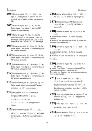 διανύσματα κεφάλαιο 1
- 16 -
206) Έζησ ηα ζεκεία  8 , 2  ,  0 , 6 θαη
 2 , 0 . Λα δεηρζεί όηη ην ηξίγσλν ΑΒΓ είλαη
ηζνζθειέο θαη λα βξεζεί ην κήθνο ηεο δηακέζνπ
ΑΓ .
207) Έζησ ηα ζεκεία  2 , 3 ,  1, 5 . Λα
βξείηε ζεκείν Γ ηνπ άμνλα y y ώζηε ην ΑΒΓ
ηξίγσλν λα είλαη ηζνζθειέο .
208) Έζησ ηα ζεκεία  1, 3 ,  3 , 5 . Λα
βξεζνύλ ζεκεία Γ , Γ ησλ αμόλσλ x x θαη y y
αληίζηνηρα ώζηε ηα ηξίγσλα ΑΒΓ , ΑΒΓ λα είλαη
ηζνζθειή κε    θαη    αληίζηνηρα .
209) Γίλνληαη ηα ζεκεία  3 ,1 θαη  1, 5 . Λα
βξεζεί ζεκείν Γ ηνπ άμνλα x x ώζηε ην ηξίγσλν
ΑΒΓ λα είλαη ηζνζθειέο .
210) Γίλνληαη ηα ζεκεία  3 ,1 θαη  1, 5 . Λα
βξεζεί ζεκείν Γ ηνπ άμνλα y y ώζηε ην ηξίγσλν
ΑΒΓ λα είλαη ηζνζθειέο .
211) Γίλνληαη ηα ζεκεία  3 , 2 θαη  1, 5 . Λα
βξεζεί ζεκείν Γ ηνπ άμνλα x x ώζηε ην ηξίγσλν
ΑΒΓ λα είλαη νξζνγώλην ζην Β .
212) Γίλνληαη ηα ζεκεία  3 , 2 θαη  1, 5 . Λα
βξεζεί ζεκείν Γ ηνπ άμνλα y y ώζηε ην ηξίγσλν
ΑΒΓ λα είλαη νξζνγώλην ζην Β .
213) Γίλνληαη ηα ζεκεία  3 , 2 θαη  1, 0 . Λα
βξεζεί ζεκείν Α ώζηε ην ηξίγσλν ΑΒΓ λα είλαη
νξζνγώλην ( 0
90

  ) θαη ηζνζθειέο .
214) Λα βξεζνύλ ηα ,   ώζηε ηα κε
ζπγγξακκηθά δηαλύζκαηα  1, 3u

 ,
 2 , 3 4v    

    θαη
 4 1, 2 3w    

     λα ζρεκαηίδνπλ
ηξίγσλν .
215) Γίλνληαη ηα δηαλύζκαηα  1,x x

   ,
 2 1, 1x x

    θαη  1, 3

   . Λα δεηρζεί
όηη ηα ζεκεία Α , Β , Γ είλαη θνξπθέο ηξηγώλνπ
x  .
216) Γίλεηαη ηξίγσλν ΑΒΓ κε  0 , 2 ,  7 , 3 
θαη  8 , 2  , λα βξεζεί ην πεξίθεληξό ηνπ .
217) Ηζόπιεπξν ηξίγσλν ΑΒΓ έρεη θνξπθέο
 1, 3  θαη  1, 3   . Λα βξεζεί ε
θνξπθή Α .
218) Γίλνληαη ηα ζεκεία  1,1 ,  3 , 3  θαη
 3 ,1 .
α. Λα απνδείμεηε όηη ηα Α , Β , Γ είλαη θνξπθέο
ηξηγώλνπ .
β. Λα βξείηε ηελ απόζηαζε ηνπ Κ από ην Β όπνπ ΑΚ
δηάκεζνο ηνπ ηξηγώλνπ ΑΒΓ .
219) Γίλνληαη ηα ζεκεία  8 , 2   ,  0 , 5 θαη
 2 , 6 .
α. Λα απνδείμεηε όηη ηα Α , Β , Γ είλαη θνξπθέο
ηξηγώλνπ .
β. Αλ Θ είλαη ην κέζν ηεο πιεπξάο ΑΓ , λα ππνινγίζεηε
ην | |

 .
220) Γίλνληαη ηα ζεκεία  1, 2  θαη  3 , 0  .
Λα βξείηε :
α. ζεκείν Γ ηνπ άμνλα x x ώζηε ην ηξίγσλν ΑΒΓ λα
είλαη ηζνζθειέο κε βάζε ηελ πιεπξά ΑΒ ,
β. ηα κήθε ησλ δηακέζσλ ηνπ ηξηγώλνπ πνπ θέξνληαη
πξνο ηηο ίζεο πιεπξέο .
221) Έζησ ηα ζεκεία  2 , 1  ,  3 , 2 ,
 1, 4  θαη  ,x y . Αλ ν ζπληειεζηήο
δηεύζπλζεο ηνπ δηαλύζκαηνο

 είλαη
2
3
, λα
βξεζνύλ νη ζπληεηαγκέλεο ηνπ Γ ώζηε ην ΑΒΓΓ
λα είλαη ηξαπέδην .
222) Έζησ έλαο ξόκβνο ΑΒΓΓ κε πιεπξά 5 2 θαη
θνξπθέο  3 ,1 ,  11, 7  . Λα βξεζεί ην
εκβαδόλ ηνπ .
223) Έζησ  , 1x x  ,  2 ,1x x  , 0x  . Λα
βξεζεί ην x ώζηε | | (1 5) 1x

    .
224) Γίλεηαη δηάλπζκα  1 2,a a a

 κε 1 2 1a a  θαη
2 2
1 2 14a a  . Λα βξεζεί ην | |a

.
 