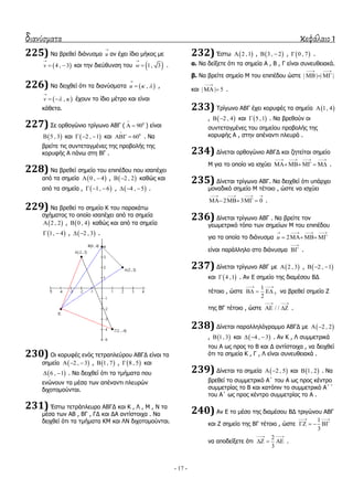 διανύσματα κεφάλαιο 1
- 17 -
225) Λα βξεζεί δηάλπζκα u

αλ έρεη ίδην κήθνο κε
 4 , 3v

  θαη ηελ δηεύζπλζε ηνπ  1, 3w

 .
226) Λα δεηρζεί όηη ηα δηαλύζκαηα  ,u  

 ,
 ,v  

  έρνπλ ην ίδην κέηξν θαη είλαη
θάζεηα.
227) ΢ε νξζνγώλην ηξίγσλν ΑΒΓ ( 0
90

  ) είλαη
 5 , 3 θαη  2 , 1   θαη 0
60

  . Λα
βξείηε ηηο ζπληεηαγκέλεο ηεο πξνβνιήο ηεο
θνξπθήο Α πάλσ ζηε ΒΓ .
228) Λα βξεζεί ζεκείν ηνπ επηπέδνπ πνπ ηζαπέρεη
από ηα ζεκεία  0 , 4  ,  2 , 2  θαζώο θαη
από ηα ζεκεία ,  1, 6   ,  4 , 5   .
229) Λα βξεζεί ην ζεκείν Θ ηνπ παξαθάησ
ζρήκαηνο ην νπνίν ηζαπέρεη από ηα ζεκεία
 2 , 2 ,  0 , 4 θαζώο θαη από ηα ζεκεία
 1, 4  ,  2 , 3  .
230) Οη θνξπθέο ελόο ηεηξαπιεύξνπ ΑΒΓΓ είλαη ηα
ζεκεία  2 , 3   ,  1, 7 ,  8 , 5 θαη
 6 , 1  . Λα δεηρζεί όηη ηα ηκήκαηα πνπ
ελώλνπλ ηα κέζα ησλ απέλαληη πιεπξώλ
δηρνηνκνύληαη.
231) Έζησ ηεηξάπιεπξν ΑΒΓΓ θαη Θ , Ι , Κ , Λ ηα
κέζα ησλ ΑΒ , ΒΓ , ΓΓ θαη ΓΑ αληίζηνηρα . Λα
δεηρζεί όηη ηα ηκήκαηα ΘΚ θαη ΙΛ δηρνηνκνύληαη.
232) Έζησ  2 ,1 ,  3 , 2  ,  0 , 7 .
α. Λα δείμεηε όηη ηα ζεκεία Α , Β , Γ είλαη ζπλεπζεηαθά.
β. Λα βξείηε ζεκείν Κ ηνπ επηπέδνπ ώζηε | | | |
 
  
θαη | | 5

  .
233) Σξίγσλν ΑΒΓ έρεη θνξπθέο ηα ζεκεία  1, 4
,  2 , 4  θαη  5 ,1 . Λα βξεζνύλ νη
ζπληεηαγκέλεο ηνπ ζεκείνπ πξνβνιήο ηεο
θνξπθήο Α , ζηελ απέλαληη πιεπξά .
234) Γίλεηαη νξζνγώλην ΑΒΓΓ θαη δεηείηαη ζεκείν
Κ γηα ην νπνίν λα ηζρύεη
   
     .
235) Γίλεηαη ηξίγσλν ΑΒΓ. Λα δεηρζεί όηη ππάξρεη
κνλαδηθό ζεκείν Κ ηέηνην , ώζηε λα ηζρύεη
2 3 0
   
    .
236) Γίλεηαη ηξίγσλν ΑΒΓ . Λα βξείηε ηνλ
γεσκεηξηθό ηόπν ησλ ζεκείσλ Κ ηνπ επηπέδνπ
γηα ηα νπνία ην δηάλπζκα 2u
   
   
είλαη παξάιιειν ζην δηάλπζκα

 .
237) Γίλεηαη ηξίγσλν ΑΒΓ κε  2 , 3 ,  2 , 1  
θαη  4 ,1 . Αλ Δ ζεκείν ηεο δηακέζνπ ΒΓ
ηέηνην , ώζηε
1
2
 
   , λα βξεζεί ζεκείν Ε
ηεο ΒΓ ηέηνην , ώζηε / /
 
  .
238) Γίλεηαη παξαιιειόγξακκν ΑΒΓΓ κε  2 , 2 
,  1, 3 θαη  4 , 3   . Αλ Θ , Ι ζπκκεηξηθά
ηνπ Α σο πξνο ην Β θαη Γ αληίζηνηρα , λα δεηρζεί
όηη ηα ζεκεία Θ , Γ , Ι είλαη ζπλεπζεηαθά .
239) Γίλεηαη ηα ζεκεία  2 , 5  θαη  1, 2 . Λα
βξεζεί ην ζπκκεηξηθό Α΄ ηνπ Α σο πξνο θέληξν
ζπκκεηξίαο ην Β θαη θαηόπηλ ην ζπκκεηξηθό Α΄΄
ηνπ Α΄ σο πξνο θέληξν ζπκκεηξίαο ην Α .
240) Αλ Δ ην κέζν ηεο δηακέζνπ ΒΓ ηξηγώλνπ ΑΒΓ
θαη Ε ζεκείν ηεο ΒΓ ηέηνην , ώζηε
1
3
 
   
λα απνδείμεηε όηη
2
3
 
   .
 
