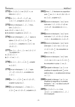 διανύσματα κεφάλαιο 1
- 20 -
273) Αλ | | | | | | 2a  
  
   θαη 8a   
   
  , λα
δείμεηε όηη a  
  
  .
274) Αλ | | 1a

 , | | 2

 , | | 5

 , θαη
0a  
   
   , λα δεηρζεί όηη 4a a   
     
    .
275) Έζησ ηα δηαλύζκαηα a

, 

, 

ηέηνηα ,
ώζηε | | | | | | 1a  
  
   .
α. Αλ 2a   
   
  ηόηε a  
  
 
β. Λα εμεηάζεηε ηη ζπκβαίλεη αλ 2a   
   
   .
276) Αλ γηα ηα δηαλύζκαηα a

, 

, 

ηζρύνπλ νη
ζρέζεηο
2
( , ) ( , ) ( , )
3
a a

   
  
     
   θαη
| | | | | | 1a  
  
   , λα βξεζνύλ ηα | |a  
  
  θαη
a a   
     
  .
277) Αλ | | 1a

 , | | 3

 , | | 1

 θαη 2 0a  
   
  
, λα απνδείμεηε όηη :
α. 1a a   
     
   
β. 3a
 
  θαη a
 
  .
278) Αλ | | 2a

 , | | 3

 , ( , )
3
a



 
 , λα βξεζεί
ην 3
( )a a
  
 .
279) Αλ γηα ηα δηαλύζκαηα a

, 

, 

ηζρύεη
2 2
| | | | 2 ( )a a   
     
    , λα απνδείμεηε όηη
a  
  
  .
280) Αλ | | 1a

 , ( , )
3
a



 
 θαη | 3 2 | 13a 
 
  ,
λα βξεζεί ην κέηξν ηνπ 

.
281) Αλ γηα ηα δηαλύζκαηα a

, 

είλαη | | 1a

 ,
( , )
3
a



 
 θαη | 2 3 | 3a 
 
  , λα βξεζεί ην | |

282) Έζησ a

, 

δηαλύζκαηα πνπ ζρεκαηίδνπλ
γσλία
3

θαη | | 3a

 . Αλ (3 )( 3 ) 15a a 
   
  
θαη | | | |a 
 
 , λα βξεζεί ην| |

.
283) Γίλνληαη ηα δηαλύζκαηα a

θαη 

γηα ηα
νπνία ηζρύεη a 
 
 , ( ) ( 4 )a a 
   
   θαη
| | 2 5a 
 
  . Λα απνδείμεηε όηη | | 4a

 ,
| | 2

 .
284) Γίλνληαη ηα δηαλύζκαηα a

θαη 

γηα ηα
νπνία ηζρύεη a 
 
 , (2 ) ( 2 )a a 
   
   θαη
| | 2a 
 
  . Λα απνδείμεηε όηη | | | | 2a 
 
  .
285) Γίλνληαη ηα δηαλύζκαηα a

θαη 

γηα ηα
νπνία ηζρύεη | 2 | 5a 
 
  θαη | 2 | 1a 
 
  κε
( 2 , 2 )
3
a a

 

   
   . Λα ππνινγηζζνύλ ηα
κέηξα | |a

θαη | |

.
286) Γίλνληαη ηα δηαλύζκαηα a

θαη 

ώζηε
| | 2a 
 
  θαη | | 4a 
 
  κε ( , )
3
a a

 

   
   .
Λα ππνινγηζζνύλ ηα κέηξα | |a

θαη | |

.
287) Λα βξεζεί ην δηάλπζκα a

κε | | 6a

 αλ
γλσξίδνπκε όηη ζρεκαηίδεη γσλία
3

κε ηνλ
νξηδόληην άμνλα x x ζε νξζνθαλνληθό ζύζηεκα
( , , )i j
 
 .
288) Λα βξεζεί ην δηάλπζκα a

κε | | 1a

 αλ
γλσξίδνπκε όηη ζρεκαηίδεη κε ηα κνλαδηαία
δηαλύζκαηα i

θαη j

ησλ αμόλσλ γσλίεο 30ν
θαη 60ν
αληίζηνηρα .
289) Αλ | | | | | |a a 
  
   ( 0a  ) θαη
2
2a a  
   
   λα δείμεηε όηη ηα a

, 

, 

είλαη ζπγγξακκηθά.
 