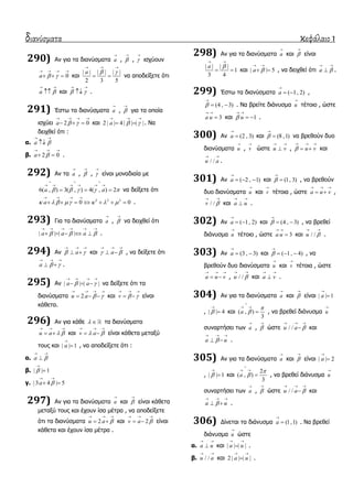 διανύσματα κεφάλαιο 1
290) Αλ γηα ηα δηαλύζκαηα a

, 

, 

ηζρύνπλ
0a  
   
   θαη
| | | | | |
2 3 5
a  
  
  λα απνδείμεηε όηη
a 
 
 θαη  
 
 .
291) Έζησ ηα δηαλύζκαηα a

, 

γηα ηα νπνία
ηζρύεη 2 0a  
   
   θαη 2 | | 4 | | | |a  
  
  . Να
δεηρζεί όηη :
α. a 
 

β. 2 0a 
  
  .
292) Αλ ηα a

, 

, 

είλαη κνλαδηαία κε
6( , ) 3( , ) 4( , ) 2a a    
  
     
   λα δείμεηε όηη
2 2 2
0 0a      
   
       .
293) Γηα ηα δηαλύζκαηα a

, 

λα δεηρζεί όηη
| | | |a a a  
     
     .
294) Αλ a 
  
  θαη a 
  
  , λα δείμεηε όηη
a  
  
  .
295) Αλ | | | |a a 
   
   λα δείμεηε όηη ηα
δηαλύζκαηα 2u a  
   
   θαη v  
  
  είλαη
θάζεηα.
296) Αλ γηα θάζε   ηα δηαλύζκαηα
u a  
  
  θαη v a 
  
  είλαη θάζεηα κεηαμύ
ηνπο θαη | | 1a

 , λα απνδείμεηε όηη :
α. a 
 

β. | | 1


γ. | 3 4 | 5a 
 
 
297) Αλ γηα ηα δηαλύζκαηα a

θαη 

είλαη θάζεηα
κεηαμύ ηνπο θαη έρνπλ ίζα κέηξα , λα απνδείμεηε
όηη ηα δηαλύζκαηα 2u a 
  
  θαη 2v a 
  
  είλαη
θάζεηα θαη έρνπλ ίζα κέηξα .
298) Αλ γηα ηα δηαλύζκαηα a

θαη 

είλαη
| | | |
1
3 4
a 
 
  θαη | | 5a 
 
  , λα δεηρζεί όηη a 
 
 .
299) Έζησ ηα δηαλύζκαηα ( 1, 2)a

  ,
(4 , 3)

  . Να βξείηε δηάλπζκα u

ηέηνην , ώζηε
3a u
 
 θαη 1u
 
  .
300) Αλ (2 , 3)a

 θαη (8 ,1)

 λα βξεζνύλ δπν
δηαλύζκαηα u

, v

ώζηε u v
 
 , u v
  
  θαη
/ /u a
 
.
301) Αλ ( 2 , 1)a

   θαη (1, 3)

 , λα βξεζνύλ
δπν δηαλύζκαηα u

θαη v

ηέηνηα , ώζηε a u v
  
  ,
/ /v 
 
θαη a u
 
 .
302) Αλ ( 1, 2)a

  θαη (4 , 3)

  , λα βξεζεί
δηάλπζκα u

ηέηνην , ώζηε 3a u
 
 θαη / /u 
 
.
303) Αλ (3 , 3)a

  θαη ( 1, 4)

   , λα
βξεζνύλ δπν δηαλύζκαηα u

θαη v

ηέηνηα , ώζηε
a u v
  
  , / /u 
 
θαη a v
 
 .
304) Αλ γηα ηα δηαλύζκαηα a

θαη 

είλαη | | 1a


, | | 4

 θαη ( , )
3
a



 
 , λα βξεζεί δηάλπζκα u

ζπλαξηήζεη ησλ a

, 

ώζηε / /u a 
  
 θαη
a u
  
  .
305) Αλ γηα ηα δηαλύζκαηα a

θαη 

είλαη | | 2a


, | | 1

 θαη
2
( , )
3
a



 
 , λα βξεζεί δηάλπζκα u

ζπλαξηήζεη ησλ a

, 

ώζηε / /u a 
  
 θαη
a u
  
  .
306) Γίλεηαη ηα δηάλπζκα (1,1)a

 . Να βξεζεί
δηάλπζκα u

ώζηε
α. a u
 
 θαη | | | |a u
 
 .
β. / /u a
 
θαη 2 | | | |a u
 
 .
 