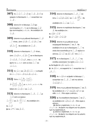 διανύσματα κεφάλαιο 1
- 22 -
307) Αλ a u v
  
  , / /u 
 
θαη v 
 
 , 0
 
 λα
γξαθνύλ ηα δηαλύζκαηα u

, v

ζπλαξηήζεη ησλ
a

, 

.
308) Γίλεηαη όηη ην δηάλπζκα a 
 
 έρεη
ζπληεηαγκέλεο (17 , 7) θαη ην δηάλπζκα a 
 

έρεη ζπληεηαγκέλεο ( 13 ,13) . Να απνδείμεηε όηη
a 
 
 .
309) Γίλνληαη ηα κε κεδεληθά δηαλύζκαηα a

, 

, 

ηέηνηα , ώζηε ( ) / /a  
  
 , ( )a  
  
  θαη
( , )
4

 

 
 . Να απνδείμεηε όηη a 
 
 .
310) Γίλνληαη ηα δηαλύζκαηα a

, 

ηέηνηα ,
ώζηε | | | | 1a 
 
  , ( , )
3
a



 
 θαη ηα δηαλύζκαηα
u a 
  
  , v a  
  
  , όπνπ ,   . Να
βξείηε ηα ,   ώζηε λα είλαη u v
 
 θαη
| | 2u v
 
  .
311) Αλ | | 1a

 θαη 1a a   
     
    λα δεηρζεί
όηη a 
 
  ή a 
 
  ή ( ) ( )a a 
   
   .
312) Έζησ
2
2 2
2 1
,
1 1
a
 
 
  
  
  
,
2
2 2
1 2
,
1 1
 

 
  
  
  
κε ,   , 1    . Να
δείμεηε όηη | | | | 1a 
 
  θαη a 
 
 .
313) Γίλνληαη ηα δηαλύζκαηα a

, 

, u

, v

κε
0v
 
 ώζηε λα ηζρύνπλ
2
| |
u v
a v
v
 
 

 θαη
2
| |
u v
v u
v

 
  

  . Να απνδείμεηε όηη :
α. a 
 

β. Αλ u v
 
 ηόηε 0
 
 .
314) Γίλνληαη ηα δηαλύζκαηα a

, 

, 

θαη
έζησ ( ) ( )u a a   
      
  θαη
2
| |
a
v a
a


 
  

  . Να
απνδείμεηε όηη u a
 
 θαη v a
 
 .
315) Γίλνληαη ηα παξάιιεια δηαλύζκαηα a

θαη


. Να απνδείμεηε όηη :
α. 2 2 2
( )a a 
   

β. 2 2 2 2
( ) ( )a a a a 
     
  
316) Γίλνληαη ηα κε κεδεληθά θαη κε
ζπγγξακκηθά δηαλύζκαηα a

θαη 

. Να
απνδείμεηε όηη αλ γηα ηα δηαλύζκαηα u

, v

ηα
νπνία είλαη ζπλεπίπεδα κε ηα a

, 

ηζρύνπλ νη
ηζόηεηεο a u a v
   
 θαη u v 
   
 ηόηε u v
 
 .
317) Αλ ηα δηαλύζκαηα a

, 

, 

, u

ηνπ
επηπέδνπ ηθαλνπνηνύλ ηελ ζρέζε ( )a u u
   
  :
α. Να δεηρζεί όηη ( 1)( )a a u a 
     
  .
β. Αλ 1a
 
 , λα εθθξαζηεί ην u

ζπλαξηήζεη ησλ a

, 

, 

.
318) Αλ 1 0a 
 
  λα βξεζεί ην δηάλπζκα u

,
ζπλαξηήζεη ησλ a

, 

, 

από ηελ ηζόηεηα
( )u u a  
    
  .
319) Έζησ ηα κε κεδεληθά δηαλύζκαηα a

θαη 

.
Να απνδείμεηε όηη 2 2 2
4 ( ) 4 0a a   
   
   γηα
θάζε   . Πόηε ηζρύεη ε ηζόηεηα ;
320) α. Γηα νπνηαδήπνηε δηαλύζκαηα a

θαη 

,
λα απνδείμεηε όηη | | | | | |a a 
   
  . Πόηε ηζρύεη ε
ηζόηεηα ;
β. Γίλεηαη ε παξάζηαζε 6 8x y   κε
2 2
25x y  . Να βξείηε ηελ ειάρηζηε θαη ηελ κέγηζηε
ηηκή ηεο παξάζηαζεο Α .
γ. Γίλεηαη ε παξάζηαζε 3 4x y   κε
2 2
16x y  . Να βξείηε ηελ ειάρηζηε θαη ηελ κέγηζηε
ηηκή ηεο παξάζηαζεο Β .
 
