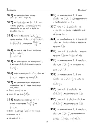 διανύσματα κεφάλαιο 1
- 23 -
321) Να βξείηε ηελ κέγηζηε ηηκή ηεο
( )f x x x   ,  0 ,x  .
322) Αλ | | | | | | 1a  
  
   θαη a  
  
  ,  
λα βξεζεί ε ηηκή ηνπ  ώζηε ην | |

λα γίλεη
ειάρηζην . Γηα ηελ ηηκή απηή λα δεηρζεί όηη
απνδείμεηε όηη a 
 
 .
323) Αλ γηα ηα δηαλύζκαηα a

, 

, u

, v

ηζρύνπλ νη ζρέζεηο | | 2a 
 
  , | | | |u u v a
   
   ,
| | | |v u v 
   
   , λα δεηρζεί όηη 4
a v u
a


   
 

 .
324) Να ιπζεί σο πξνο u

θαη v

ην ζύζηεκα :
2
( 1)
( 2)
u v a
u v
 
 
  
  

  

   
.
325) Αλ  είλαη ε γσλία ησλ δηαλπζκάησλ a

,


θαη ηζρύεη | | | |a a 
   
   λα απνδείμεηε όηη
0
2

  .
326) Έζησ ηα δηαλύζκαηα ( 3 1, 3 1)a

   θαη
(1, 1)

  . Να βξείηε ηελ γσλία ( , )a 

 
.
327) Να βξείηε ην εζσηεξηθό γηλόκελν ησλ
δηαλπζκάησλ a

θαη 

, θαζώο θαη ηελ γσλία
ηνπο , όηαλ :
α. ( 5 , 3)a

  θαη (6 ,10)

 .
β. (2 , 3)a

 θαη
5 3
( , )
2 2


  .
328) ΢ε νξζνθαλνληθό ζύζηεκα ( , , )i j
 

δίλνληαη ηα δηαλύζκαηα
3 1
( , )
2 2
a

 θαη
(3 , 4)

 .
Να βξείηε : α. Γηάλπζκα 

κε | | 1

 πνπ λα είλαη
ζπγγξακκηθό ηνπ 

.
β. Σελ γσλία ( , )j a

 
.
329) Αλ γηα ηα δηαλύζκαηα a

, 

ηζρύεη
| | | | 1a 
 
  θαη ( ) ( 2 )a a 
   
   λα βξεζεί ε γσλία
 ησλ δηαλπζκάησλ a

, 

.
330) Έζησ ηα a

, 

κε | | | | 1a 
 
  θαη
3 2u a 
  
  , 7 8v a 
  
   . Να βξεζεί ε γσλία
( , )a 

 
, αλ u v
 
 .
331) Αλ γηα ηα δηαλύζκαηα a

, 

είλαη | | 2a


, | | 1

 θαη (3 5 ) (2 )a a 
   
   λα ππνινγίζεηε
ηελ γσλία ( , )a 

 
.
332) Έζησ ηα a

, 

κε | | | | 1a 
 
  . Να βξείηε
ηελ γσλία ( , )a 

 
εάλ ( 2 ) (5 4 )a a 
   
   .
333) Αλ γηα ηα δηαλύζκαηα a

, 

είλαη | | 5a

 ,
| | 3

 , θαη ( , )
3
a



 
 , λα ππνινγίζεηε ηελ
γσλία ( , )a a 

   
  .
334) Αλ γηα ηα δηαλύζκαηα a

, 

είλαη
| | | | 1a 
 
  θαη ( , )
4
a a



  
  , λα δεηρζεί όηη
( , )
2
a



 
 .
335) Έζησ ηα a

, 

κε | | | | 1a 
 
  θαη
( , )
3
a a



  
  . Να βξείηε ηελ γσλία ( , )a 

 
.
336) Έζησ ηα a

, 

( a 
 
 ) κε | | | |a 
 
 θαη
( , )
3
a a



  
  . Να βξείηε ηελ γσλία ( , )a 

 
.
337) Αλ γηα ηα δηαλύζκαηα a

, 

είλαη | | 2a

 ,
| | 1

 , θαη
2
( , )
3
a



 
 , λα ππνινγηζζνύλ νη
γσλίεο ( , 2 )a a 

  
  , ( 2 , )a a 

  
  .
 