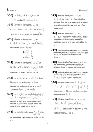 διανύσματα κεφάλαιο 1
- 24 -
338) Αλ 0a  
   
   κε 4
| | | | 3a 
 
  θαη
4
| | 27

 , λα βξεζεί ε γσλία ( , )a 

 
.
339) Γίλνληαη ηα δηαλύζκαηα a

, 

θαη
2 3u a 
  
   . Αλ | | 3a

 , | | 4

 θαη ( , )
3
a



 

, λα βξείηε ην κέηξν | |u

θαη ηελ γσλία ( , )a u

 
.
340) Γίλνληαη ηα δηαλύζκαηα a

, 

θαη
3u a 
  
  . Αλ | | 1a

 , | | 3

 θαη ( , )
2
a



 
 ,
λα απνδείμεηε όηη : α. | | 3 2u


β. ( , )
4
u a


 

γ.
3
( , )
4
u



 

341) Γίλνληαη ηα δηαλύζκαηα a

, 

, 

κε
( 3 1) 3a  
  
   θαη
| |
| | | | 0
3 1
a
 

 
  

. Να
ππνινγίζεηε ηηο γσλίεο : ( , )a 

 
, ( , ) 

 
.
342) Αλ | | 1a

 , | | 2

 , ( , )
2
a



 
 λα βξεζεί
δηάλπζκα u

ζπλαξηήζεη ησλ a

, 

πνπ
δηρνηνκεί ηελ γσλία ησλ ( , )a 

 
κε | | 3 2u

 .
Οκνίσο εάλ | | 2a

 , | | 3

 θαη | | 1u

 .
343) Αλ | | | | | | 1a  
  
   θαη | | | |a a   
     
    
κε a 
 
 λα δείμεηε όηη αλ ηα a

, 

, 

ιεθζνύλ κε θνηλή αξρή ηόηε ν θνξέαο ηνπ 

δηρνηνκεί ηηο δπν από ηηο ηέζζεξηο γσλίεο πνπ
ζρεκαηίδνπλ νη θνξείο ησλ a

θαη 

.
344) Να δεηρζεί όηη ην δηάλπζκα
| | | |
a
a


 
 
 είλαη
ζπγγξακκηθό κε ηελ δηρνηόκν ηεο γσλίαο ησλ a

,


.
345) Έζησ ηα δηαλύζκαηα ( 4 ,11)a

  ,
(1, 2)

  θαη ( 2 , 5)

  . Να αλαιπζεί ην
δηάλπζκα a

ζε δπν ζπληζηώζεο , από ηηο νπνίεο ε
κηα λα είλαη παξάιιειε πξνο ην 

θαη ε άιιε
θάζεηε ζην 

.
346) Έζησ ηα δηαλύζκαηα (2 , 3)a

 ,
( 1, 4)

  . Να αλαιπζεί ην δηάλπζκα a

ζε δπν
ζπληζηώζεο , από ηηο νπνίεο ε κηα λα είλαη
παξάιιειε πξνο ην a 
 
 θαη ε άιιε θάζεηε ζην


.
347) Να αλαιπζεί ην δηάλπζκα (2 , 3)

 ζε δπν
ζπληζηώζεο θάζεηεο κεηαμύ ηνπο έηζη , ώζηε ε κηα
λα έρεη ηελ δηεύζπλζε ηνπ δηαλύζκαηνο
(1, 2)a

  .
348) Να αλαιπζεί ην δηάλπζκα (10 , 5)

 ζε
δπν ζπληζηώζεο , κηαο παξάιιειεο πξνο ην
δηάλπζκα (3 , 4)a

 θαη κηαο θάζεηεο ζε απηό .
349) Να αλαιπζεί ην δηάλπζκα (2 , 3)

 ζε δπν
ζπληζηώζεο , κηαο θάζεηεο πξνο ην δηάλπζκα
(2 ,1)a

 θαη κηαο παξάιιειεο πξνο ην a

.
350) Γίλνληαη ηα δηαλύζκαηα a

, 

, 

κε
| | 3a

 , | | 4

 , | | 5

 , ( , )
3
a



 
 , ( , )
6

 

 

Να αλαιύζεηε ην δηάλπζκα 

ζε δπν ζπληζηώζεο
παξάιιειεο ησλ a

, 

.
351) Γίλνληαη ηα δηαλύζκαηα a

, 

, 

κε
1
| |
5
a

 ,
3
| |
3


 , | | 10

 , ( , )
3
a



 
 ,
( , )
6

 

 
 . Να αλαιύζεηε ην δηάλπζκα 

θαηά
ηηο δηεύζπλζεο ησλ a

θαη 

.
 