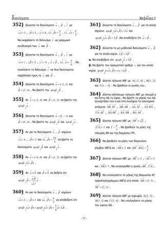 διανύσματα κεφάλαιο 1
- 25 -
352) Γίλνληαη ηα δηαλύζκαηα a

, 

, 

κε
| | 3a

 , | | 5

 , | | 8

 , ( , )
2
a



 
 , ( , )
3
a



 
 .
Να εθθξάζεηε ην δηάλπζκα 

σο γξακκηθό
ζπλδπαζκό ησλ a

θαη 

.
353) Γίλνληαη ηα δηαλύζκαηα a

, 

, 

κε
| | 1a

 , | | 2

 , | | 4

 , a 
 
 , ( , )
6
a



 
 . Να
αλαιύζεηε ην δηάλπζκα 

ζε δπν δηαλύζκαηα
παξάιιεια πξνο ηα a

θαη 

.
354) Γίλνληαη ηα δηαλύζκαηα ( 2 ,1)a

  θαη
(3 , 4)

 . Να βξείηε ηελ
a
 

.
355) Αλ ( 3 , 4)a

  θαη (1, 3)

 λα βξείηε ηελ
a

 

.
356) Γίλνληαη ηα δηαλύζκαηα (2 , 1)a

  θαη
(3 , 4)

 . Να βξείηε ηηο
a
 

θαη a

 

.
357) Αλ γηα ηα δηαλύζκαηα a

, 

ηζρύνπλ
| | 4a

 , | | 2

 θαη
2
( , )
3
a



 
 λα βξείηε ηα
δηαλύζκαηα
a
 

θαη a

 

.
358) Αλ ( 6 , 8)a

  θαη (1, 3)

 λα βξείηε ηελ
( )
a
a 
 
 .
359) Αλ 0a
 
 θαη 0
 
 λα δείμεηε όηη
2
| |
a
a
a
a

 
 
 

 .
360) Αλ γηα ηα δηαλύζκαηα a

, 

ηζρύνπλ
| | 2a

 , | | 1

 θαη ( , )
3
a



 
 λα απνδείμεηε όηη
5
( ) ( ) 2
4a
a a a

     
     
     .
361) Γίλνληαη ηα δηαλύζκαηα a

, 

γηα ηα νπνία
ηζρύνπλ ( ) 2
a
a a 
  
  θαη
( ) 2a

  
  
  .Να απνδείμεηε όηη a 
 
 .
362) Γίλνληαη ηα κε κεδεληθά δηαλύζκαηα a

, 

γηα ηα νπνία ηζρύεη 2
3a  
  
 .
α. Να απνδείμεηε όηη 3a

 
 
 .
β. Να βξείηε ηνλ πξαγκαηηθό αξηζκό x γηα ηνλ νπνίν
ηζρύεη ( ) ( 1)x a x

  
  
   .
363) Γίλεηαη ηξίγσλν ΑΒΓ κε  2 , 4  ,  3 , 2
θαη  1, 3  . Να βξεζνύλ νη γσλίεο ηνπ .
364) Γίλεηαη ηζόπιεπξν ηξίγσλν ΑΒΓ κε πιεπξά α
θαη έζησ ΑΓ ην ύςνο . Να βξείηε ην κήθνο ηνπ ΑΓ
ζπλαξηήζεη ηνπ α θαη ζηε ζπλέρεηα ηα εζσηεξηθά
γηλόκελα
 
  ,
 
  ,
 
  ,
 
 ,
 
  ,
 
  ,
 
  ,
 
  .
365) Γίλεηαη ηξίγσλν ΑΒΓ κε | | 2

  ,
| | 2

  θαη
3

  . Να βξεζνύλ ηα κήθε ηεο
πιεπξάο ΑΒ θαη ηεο δηακέζνπ ΓΜ .
366) Να βξεζνύλ ηα κήθε ησλ δηαγσλίσλ
ξόκβνπ ΑΒΓΓ αλ | | 2

  θαη ( , )
3


 
   .
367) Γίλεηαη ηξίγσλν ΑΒΓ κε | | 3

  , | | 5

 
θαη | | 7

  . Να ππνινγηζζεί ε γσλία ( , )

 
  .
368) Να ππνινγίζεηε ην κήθνο ηεο δηαγσλίνπ ΑΓ
παξαιιεινγξάκκνπ ΑΒΓΓ ζην νπνίν (3 , 5)

  ,
(2 ,1)

  .
369) Γίλεηαη ηξίγσλν ΑΒΓ κε θνξπθέο  2 , 3 ,
 1,1 θαη  3 , 4 . Να ππνινγίζεηε ην κήθνο
ηνπ ύςνπο ΑΓ .
 