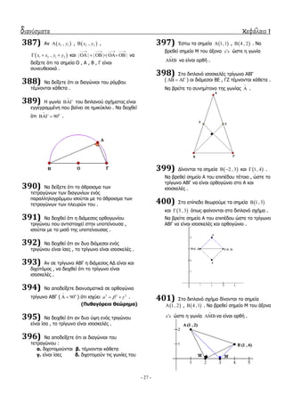 διανύσματα κεφάλαιο 1
- 27 -
387) Αλ  1 1,x y ,  2 2,x y ,
 1 2 1 2,x x y y   θαη | | | | | |
   
      λα
δείμεηε όηη ηα ζεκεία Ο , Α , Β , Γ είλαη
ζπλεπζεηαθά .
388) Να δείμεηε όηη νη δηαγώληνη ηνπ ξόκβνπ
ηέκλνληαη θάζεηα .
389) Ζ γσλία

 ηνπ δηπιαλνύ ζρήκαηνο είλαη
εγγεγξακκέλε πνπ βαίλεη ζε εκηθύθιην . Να δεηρζεί
όηη 0
90

  .
390) Να δείμεηε όηη ην άζξνηζκα ησλ
ηεηξαγώλσλ ησλ δηαγσλίσλ ελόο
παξαιιεινγξάκκνπ ηζνύηαη κε ην άζξνηζκα ησλ
ηεηξαγώλσλ ησλ πιεπξώλ ηνπ .
391) Να δεηρζεί όηη ε δηάκεζνο νξζνγσλίνπ
ηξηγώλνπ πνπ αληηζηνηρεί ζηελ ππνηείλνπζα ,
ηζνύηαη κε ην κηζό ηεο ππνηείλνπζαο .
392) Να δεηρζεί όηη αλ δπν δηάκεζνη ελόο
ηξηγώλνπ είλαη ίζεο , ην ηξίγσλν είλαη ηζνζθειέο .
393) Αλ ζε ηξίγσλν ΑΒΓ ε δηάκεζνο ΑΓ είλαη θαη
δηρνηόκνο , λα δεηρζεί όηη ην ηξίγσλν είλαη
ηζνζθειέο .
394) Να απνδείμεηε δηαλπζκαηηθά ζε νξζνγώλην
ηξίγσλν ΑΒΓ ( 0
90

  ) όηη ηζρύεη 2 2 2
a    .
(Πυθαγόρειο Θεώρημα)
395) Να δεηρζεί όηη αλ δπν ύςε ελόο ηξηγώλνπ
είλαη ίζα , ην ηξίγσλν είλαη ηζνζθειέο .
396) Να απνδείμεηε όηη νη δηαγώληνη ηνπ
ηεηξαγώλνπ :
α. δηρνηνκνύληαη β. ηέκλνληαη θάζεηα
γ. είλαη ίζεο δ. δηρνηνκνύλ ηηο γσλίεο ηνπ
397) Έζησ ηα ζεκεία  1,1 ,  4 , 2 . Να
βξεζεί ζεκείν Μ ηνπ άμνλα x x ώζηε ε γσλία

 λα είλαη νξζή .
398) ΢ην δηπιαλό ηζνζθειέο ηξίγσλν ΑΒΓ
(    ) νη δηάκεζνη ΒΔ , ΓΕ ηέκλνληαη θάζεηα .
Να βξείηε ην ζπλεκίηνλν ηεο γσλίαο

 .
399) Γίλνληαη ηα ζεκεία  2 , 3  θαη  1, 4 .
Να βξεζεί ζεκείν Α ηνπ επηπέδνπ ηέηνην , ώζηε ην
ηξίγσλν ΑΒΓ λα είλαη νξζνγώλην ζην Α θαη
ηζνζθειέο .
400) ΢ην επίπεδν ζεσξνύκε ηα ζεκεία  1, 3
θαη  3 , 3 όπσο θαίλνληαη ζην δηπιαλό ζρήκα .
Να βξείηε ζεκείν Α ηνπ επηπέδνπ ώζηε ην ηξίγσλν
ΑΒΓ λα είλαη ηζνζθειέο θαη νξζνγώλην .
401) ΢ην δηπιαλό ζρήκα δίλνληαη ηα ζεκεία
 1, 2 ,  4 ,1 . Να βξεζεί ζεκείν Μ ηνπ άμνλα
x x ώζηε ε γσλία

 λα είλαη νξζή .
 